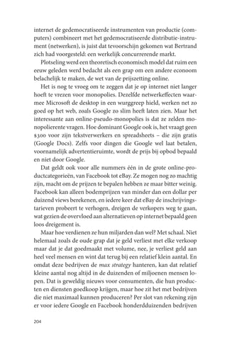 internet de gedemocratiseerde instrumenten van productie (com-
puters) combineert met het gedemocratiseerde distributie-instru-
ment (netwerken), is juist dat tevoorschijn gekomen wat Bertrand
zich had voorgesteld: een werkelijk concurrerende markt.
   Plotseling werd een theoretisch economisch model dat ruim een
eeuw geleden werd bedacht als een grap om een andere econoom
belachelijk te maken, de wet van de prijszetting online.
   Het is nog te vroeg om te zeggen dat je op internet niet langer
hoeft te vrezen voor monopolies. Dezelfde netwerkeffecten waar-
mee Microsoft de desktop in een wurggreep hield, werken net zo
goed op het web, zoals Google zo slim heeft laten zien. Maar het
interessante aan online-pseudo-monopolies is dat ze zelden mo-
nopolierente vragen. Hoe dominant Google ook is, het vraagt geen
$300 voor zijn tekstverwerkers en spreadsheets – die zijn gratis
(Google Docs). Zelfs voor dingen die Google wel laat betalen,
voornamelijk advertentieruimte, wordt de prijs bij opbod bepaald
en niet door Google.
   Dat geldt ook voor alle nummers één in de grote online-pro-
ductcategorieën, van Facebook tot eBay. Ze mogen nog zo machtig
zijn, macht om de prijzen te bepalen hebben ze maar bitter weinig.
Facebook kan alleen bodemprijzen van minder dan een dollar per
duizend views berekenen, en iedere keer dat eBay de inschrijvings-
tarieven probeert te verhogen, dreigen de verkopers weg te gaan,
wat gezien de overvloed aan alternatieven op internet bepaald geen
loos dreigement is.
   Maar hoe verdienen ze hun miljarden dan wel? Met schaal. Niet
helemaal zoals de oude grap dat je geld verliest met elke verkoop
maar dat je dat goedmaakt met volume, nee, je verliest geld aan
heel veel mensen en wint dat terug bij een relatief klein aantal. En
omdat deze bedrijven de max strategy hanteren, kan dat relatief
kleine aantal nog altijd in de duizenden of miljoenen mensen lo-
pen. Dat is geweldig nieuws voor consumenten, die hun produc-
ten en diensten goedkoop krijgen, maar hoe zit het met bedrijven
die niet maximaal kunnen produceren? Per slot van rekening zijn
er voor iedere Google en Facebook honderdduizenden bedrijven

204
 