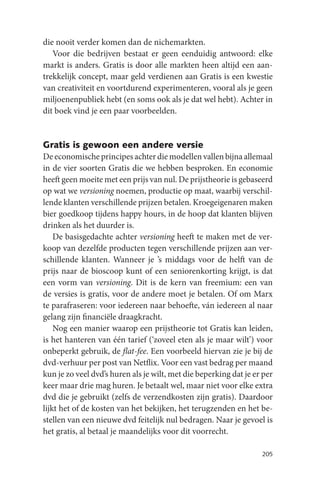 die nooit verder komen dan de nichemarkten.
   Voor die bedrijven bestaat er geen eenduidig antwoord: elke
markt is anders. Gratis is door alle markten heen altijd een aan-
trekkelijk concept, maar geld verdienen aan Gratis is een kwestie
van creativiteit en voortdurend experimenteren, vooral als je geen
miljoenenpubliek hebt (en soms ook als je dat wel hebt). Achter in
dit boek vind je een paar voorbeelden.


Gratis is gewoon een andere versie
De economische principes achter die modellen vallen bijna allemaal
in de vier soorten Gratis die we hebben besproken. En economie
heeft geen moeite met een prijs van nul. De prijstheorie is gebaseerd
op wat we versioning noemen, productie op maat, waarbij verschil-
lende klanten verschillende prijzen betalen. Kroegeigenaren maken
bier goedkoop tijdens happy hours, in de hoop dat klanten blijven
drinken als het duurder is.
    De basisgedachte achter versioning heeft te maken met de ver-
koop van dezelfde producten tegen verschillende prijzen aan ver-
schillende klanten. Wanneer je ’s middags voor de helft van de
prijs naar de bioscoop kunt of een seniorenkorting krijgt, is dat
een vorm van versioning. Dit is de kern van freemium: een van
de versies is gratis, voor de andere moet je betalen. Of om Marx
te parafraseren: voor iedereen naar behoefte, ván iedereen al naar
gelang zijn financiële draagkracht.
    Nog een manier waarop een prijstheorie tot Gratis kan leiden,
is het hanteren van één tarief (‘zoveel eten als je maar wilt’) voor
onbeperkt gebruik, de flat-fee. Een voorbeeld hiervan zie je bij de
dvd-verhuur per post van Netflix. Voor een vast bedrag per maand
kun je zo veel dvd’s huren als je wilt, met die beperking dat je er per
keer maar drie mag huren. Je betaalt wel, maar niet voor elke extra
dvd die je gebruikt (zelfs de verzendkosten zijn gratis). Daardoor
lijkt het of de kosten van het bekijken, het terugzenden en het be-
stellen van een nieuwe dvd feitelijk nul bedragen. Naar je gevoel is
het gratis, al betaal je maandelijks voor dit voorrecht.

                                                                   205
 