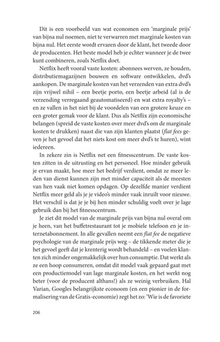 Dit is een voorbeeld van wat economen een ‘marginale prijs’
van bijna nul noemen, niet te verwarren met marginale kosten van
bijna nul. Het eerste wordt ervaren door de klant, het tweede door
de producenten. Het beste model heb je echter wanneer je de twee
kunt combineren, zoals Netflix doet.
   Netflix heeft vooral vaste kosten: abonnees werven, ze houden,
distributiemagazijnen bouwen en software ontwikkelen, dvd’s
aankopen. De marginale kosten van het verzenden van extra dvd’s
zijn vrijwel nihil – een beetje porto, een beetje arbeid (al is de
verzending verregaand geautomatiseerd) en wat extra royalty’s –
en ze vallen in het niet bij de voordelen van een grotere keuze en
een groter gemak voor de klant. Dus als Netflix zijn economische
belangen (spreid de vaste kosten over meer dvd’s om de marginale
kosten te drukken) naast die van zijn klanten plaatst (flat fees ge-
ven je het gevoel dat het niets kost om meer dvd’s te huren), wint
iedereen.
   In zekere zin is Netflix net een fitnesscentrum. De vaste kos-
ten zitten in de uitrusting en het personeel. Hoe minder gebruik
je ervan maakt, hoe meer het bedrijf verdient, omdat ze meer le-
den van dienst kunnen zijn met minder capaciteit als de meesten
van hen vaak niet komen opdagen. Op dezelfde manier verdient
Netflix meer geld als je je video’s minder vaak inruilt voor nieuwe.
Het verschil is dat je je bij hen minder schuldig voelt over je lage
gebruik dan bij het fitnesscentrum.
   Je ziet dit model van de marginale prijs van bijna nul overal om
je heen, van het buffetrestaurant tot je mobiele telefoon en je in-
ternetabonnement. In alle gevallen neemt een flat fee de negatieve
psychologie van de marginale prijs weg – de tikkende meter die je
het gevoel geeft dat je krenterig wordt behandeld – en voelen klan-
ten zich minder ongemakkelijk over hun consumptie. Dat werkt als
ze een hoop consumeren, omdat dit model vaak gepaard gaat met
een productiemodel van lage marginale kosten, en het werkt nog
beter (voor de producent althans!) als ze weinig verbruiken. Hal
Varian, Googles belangrijkste econoom (en een pionier in de for-
malisering van de Gratis-economie) zegt het zo: ‘Wie is de favoriete

206
 