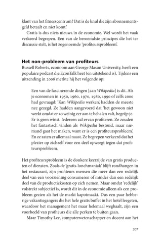 klant van het fitnesscentrum? Dat is de knul die zijn abonnements-
geld betaalt en niet komt.’
   Gratis is dus niets nieuws in de economie. Wel wordt het vaak
verkeerd begrepen. Een van de beroemdste principes die het ter
discussie stelt, is het zogenoemde ‘profiteursprobleem’.


Het non-probleem van proﬁteurs
Russell Roberts, econoom aan George Mason University, heeft een
populaire podcast die EconTalk heet (en uitstekend is). Tijdens een
uitzending in 2008 merkte hij het volgende op:

     Een van de fascinerende dingen [aan Wikipedia] is dit. Als
     je economen in 1950, 1960, 1970, 1980, 1990 of zelfs 2000
     had gevraagd: ‘Kan Wikipedia werken’, hadden de meeste
     nee gezegd. Ze hadden aangevoerd dat ‘het gewoon niet
     werkt omdat er zo weinig eer aan te behalen valt, begrijp je.
     Er is geen winst. Iedereen zal ervan profiteren. Ze zouden
     het fantastisch vinden als Wikipedia bestond, maar nie-
     mand gaat het maken, want er is een profiteursprobleem.’
     En ze zaten er allemaal naast. Ze begrepen verkeerd dat het
     plezier op zichzelf voor een deel opweegt tegen dat profi-
     teursprobleem.

Het profiteursprobleem is de donkere keerzijde van gratis produc-
ten of diensten. Zoals de ‘gratis-lunchmaniak’ blijft rondhangen in
het restaurant, zijn profiteurs mensen die meer dan een redelijk
deel van een voorziening consumeren of minder dan een redelijk
deel van de productiekosten op zich nemen. Maar omdat ‘redelijk’
volstrekt subjectief is, wordt dit in de economie alleen als een pro-
bleem gezien als het de markt kapotmaakt. Dus een paar hebbe-
rige vakantiegangers die het hele gratis buffet in het hotel leegeten,
waardoor het management het maar helemaal weghaalt, zijn een
voorbeeld van profiteurs die alle perken te buiten gaan.
   Maar Timothy Lee, computerwetenschapper en docent aan het

                                                                  207
 