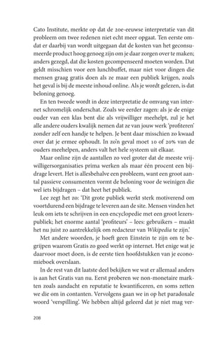 Cato Institute, merkte op dat de 20e-eeuwse interpretatie van dit
probleem om twee redenen niet echt meer opgaat. Ten eerste om-
dat er daarbij van wordt uitgegaan dat de kosten van het geconsu-
meerde product hoog genoeg zijn om je daar zorgen over te maken;
anders gezegd, dat die kosten gecompenseerd moeten worden. Dat
geldt misschien voor een lunchbuffet, maar niet voor dingen die
mensen graag gratis doen als ze maar een publiek krijgen, zoals
het geval is bij de meeste inhoud online. Als je wordt gelezen, is dat
beloning genoeg.
   En ten tweede wordt in deze interpretatie de omvang van inter-
net schromelijk onderschat. Zoals we eerder zagen: als je de enige
ouder van een klas bent die als vrijwilliger meehelpt, zul je het
alle andere ouders kwalijk nemen dat ze van jouw werk ‘profiteren’
zonder zelf een handje te helpen. Je bent daar misschien zo kwaad
over dat je ermee ophoudt. In zo’n geval moet 10 of 20% van de
ouders meehelpen, anders valt het hele systeem uit elkaar.
   Maar online zijn de aantallen zo veel groter dat de meeste vrij-
willigersorganisaties prima werken als maar één procent een bij-
drage levert. Het is allesbehalve een probleem, want een groot aan-
tal passieve consumenten vormt de beloning voor de weinigen die
wel iets bijdragen – dat heet het publiek.
   Lee zegt het zo: ‘Dit grote publiek werkt sterk motiverend om
voortdurend een bijdrage te leveren aan de site. Mensen vinden het
leuk om iets te schrijven in een encyclopedie met een groot lezers-
publiek; het enorme aantal ‘profiteurs’ – lees: gebruikers – maakt
het nu juist zo aantrekkelijk om redacteur van Wikipedia te zijn.’
   Met andere woorden, je hoeft geen Einstein te zijn om te be-
grijpen waarom Gratis zo goed werkt op internet. Het enige wat je
daarvoor moet doen, is de eerste tien hoofdstukken van je econo-
mieboek overslaan.
   In de rest van dit laatste deel bekijken we wat er allemaal anders
is aan het Gratis van nu. Eerst proberen we non-monetaire mark-
ten zoals aandacht en reputatie te kwantificeren, en soms zetten
we die om in contanten. Vervolgens gaan we in op het paradoxale
woord ‘verspilling’. We hebben altijd geleerd dat je niet mag ver-

208
 