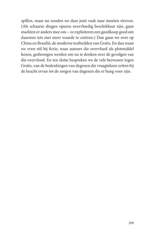 spillen, maar nu zouden we daar juist vaak naar moeten streven.
(Als schaarse dingen opeens overvloedig beschikbaar zijn, gaan
markten er anders mee om – ze exploiteren een goedkoop goed om
daarmee iets met meer waarde te creëren.) Dan gaan we over op
China en Brazilië, de moderne testbedden van Gratis. En dan staan
we even stil bij fictie, waar auteurs die overvloed als plotmiddel
kozen, gedwongen werden om na te denken over de gevolgen van
die overvloed. En ten slotte bespreken we de vele bezwaren tegen
Gratis, van de bedenkingen van degenen die vraagtekens zetten bij
de kracht ervan tot de zorgen van degenen die er bang voor zijn.




                                                              209
 