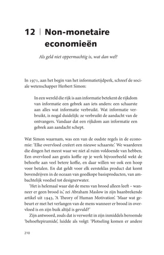 12 | Non-monetaire
     economieën
        Als geld niet oppermachtig is, wat dan wel?



In 1971, aan het begin van het informatietijdperk, schreef de soci-
ale wetenschapper Herbert Simon:

      In een wereld die rijk is aan informatie betekent de rijkdom
      van informatie een gebrek aan iets anders: een schaarste
      aan alles wat informatie verbruikt. Wat informatie ver-
      bruikt, is nogal duidelijk: ze verbruikt de aandacht van de
      ontvangers. Vandaar dat een rijkdom aan informatie een
      gebrek aan aandacht schept.

Wat Simon waarnam, was een van de oudste regels in de econo-
mie: ‘Elke overvloed creëert een nieuwe schaarste.’ We waarderen
die dingen het meest waar we niet al ruim voldoende van hebben.
Een overvloed aan gratis koffie op je werk bijvoorbeeld wekt de
behoefte aan veel betere koffie, en daar willen we ook een hoop
voor betalen. En dat geldt voor elk eersteklas product dat komt
bovendrijven in de oceaan van goedkope basisproducten, van am-
bachtelijk voedsel tot designerwater.
   ‘Het is helemaal waar dat de mens van brood alleen leeft – wan-
neer er geen brood is,’ zei Abraham Maslow in zijn baanbrekende
artikel uit 1943, ‘A Theory of Human Motivation’. ‘Maar wat ge-
beurt er met het verlangen van de mens wanneer er brood in over-
vloed is en zijn buik altijd is gevuld?’
   Zijn antwoord, zoals dat is verwerkt in zijn inmiddels beroemde
‘behoeftepiramide’, luidde als volgt: ‘Plotseling komen er andere

210
 