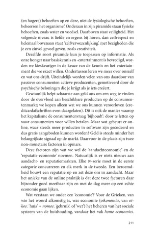 (en hogere) behoeften op en deze, niet de fysiologische behoeften,
beheersen het organisme.’ Onderaan in zijn piramide staan fysieke
behoeften, zoals water en voedsel. Daarboven staat veiligheid. Het
volgende niveau is liefde en ergens bij horen, dan zelfrespect en
helemaal bovenaan staat ‘zelfverwezenlijking’, met bezigheden die
je een zinvol gevoel geven, zoals creativiteit.
   Dezelfde soort piramide kun je toepassen op informatie. Als
onze honger naar basiskennis en -entertainment is bevredigd, wor-
den we kieskeuriger in de keuze van de kennis en het entertain-
ment die we exact willen. Ondertussen leren we meer over onszelf
en wat ons drijft. Uiteindelijk worden velen van ons daardoor van
passieve consumenten actieve producenten, gemotiveerd door de
psychische beloningen die je krijgt als je iets creëert.
   Gewoonlijk helpt schaarste aan geld ons om een weg te vinden
door de overvloed aan beschikbare producten op de consumen-
tenmarkt; we kopen alleen wat we ons kunnen veroorloven (cre-
ditcardafschriften even daargelaten). Dit is ook de manier waarop
het kapitalisme de consumentenvraag ‘bijhoudt’: door te letten op
waar consumenten voor willen betalen. Maar wat gebeurt er on-
line, waar steeds meer producten in software zijn gecodeerd en
dus gratis aangeboden kunnen worden? Geld is steeds minder het
belangrijkste signaal op de markt. Daarvoor in de plaats zijn twee
non-monetaire factoren in opmars.
   Deze factoren zijn wat we wel de ‘aandachteconomie’ en de
‘reputatie-economie’ noemen. Natuurlijk is er niets nieuws aan
aandacht- en reputatiemarkten. Elke tv-serie moet in de eerste
categorie concurreren en elk merk in de tweede. Een beroemd-
heid bouwt een reputatie op en zet deze om in aandacht. Maar
het unieke van de online praktijk is dat deze twee factoren daar
bijzonder goed meetbaar zijn en met de dag meer op een echte
economie gaan lijken.
   Wat verstaan we onder een ‘economie’? Voor de Grieken, van
wie het woord afkomstig is, was economie (oikonomia, van oi-
kos: ‘huis’ + nomos: ‘gebruik’ of ‘wet’) het beheren van het sociale
systeem van de huishouding, vandaar het vak home economics.

                                                                211
 