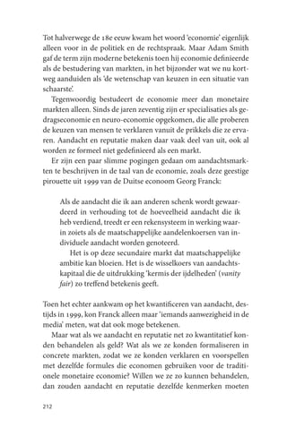 Tot halverwege de 18e eeuw kwam het woord ‘economie’ eigenlijk
alleen voor in de politiek en de rechtspraak. Maar Adam Smith
gaf de term zijn moderne betekenis toen hij economie definieerde
als de bestudering van markten, in het bijzonder wat we nu kort-
weg aanduiden als ‘de wetenschap van keuzen in een situatie van
schaarste’.
   Tegenwoordig bestudeert de economie meer dan monetaire
markten alleen. Sinds de jaren zeventig zijn er specialisaties als ge-
dragseconomie en neuro-economie opgekomen, die alle proberen
de keuzen van mensen te verklaren vanuit de prikkels die ze erva-
ren. Aandacht en reputatie maken daar vaak deel van uit, ook al
worden ze formeel niet gedefinieerd als een markt.
   Er zijn een paar slimme pogingen gedaan om aandachtsmark-
ten te beschrijven in de taal van de economie, zoals deze geestige
pirouette uit 1999 van de Duitse econoom Georg Franck:

      Als de aandacht die ik aan anderen schenk wordt gewaar-
      deerd in verhouding tot de hoeveelheid aandacht die ik
      heb verdiend, treedt er een rekensysteem in werking waar-
      in zoiets als de maatschappelijke aandelenkoersen van in-
      dividuele aandacht worden genoteerd.
          Het is op deze secundaire markt dat maatschappelijke
      ambitie kan bloeien. Het is de wisselkoers van aandachts-
      kapitaal die de uitdrukking ‘kermis der ijdelheden’ (vanity
      fair) zo treffend betekenis geeft.

Toen het echter aankwam op het kwantificeren van aandacht, des-
tijds in 1999, kon Franck alleen maar ‘iemands aanwezigheid in de
media’ meten, wat dat ook moge betekenen.
   Maar wat als we aandacht en reputatie net zo kwantitatief kon-
den behandelen als geld? Wat als we ze konden formaliseren in
concrete markten, zodat we ze konden verklaren en voorspellen
met dezelfde formules die economen gebruiken voor de traditi-
onele monetaire economie? Willen we ze zo kunnen behandelen,
dan zouden aandacht en reputatie dezelfde kenmerken moeten

212
 