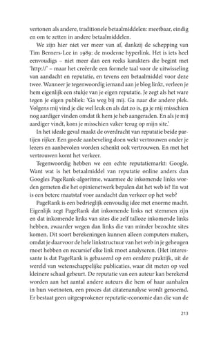 vertonen als andere, traditionele betaalmiddelen: meetbaar, eindig
en om te zetten in andere betaalmiddelen.
    We zijn hier niet ver meer van af, dankzij de schepping van
Tim Berners-Lee in 1989: de moderne hyperlink. Het is iets heel
eenvoudigs – niet meer dan een reeks karakters die begint met
‘http://’ – maar het creëerde een formele taal voor de uitwisseling
van aandacht en reputatie, en tevens een betaalmiddel voor deze
twee. Wanneer je tegenwoordig iemand aan je blog linkt, verleen je
hem eigenlijk een stukje van je eigen reputatie. Je zegt als het ware
tegen je eigen publiek: ‘Ga weg bij mij. Ga naar die andere plek.
Volgens mij vind je die wel leuk en als dat zo is, ga je mij misschien
nog aardiger vinden omdat ik hem je heb aangeraden. En als je mij
aardiger vindt, kom je misschien vaker terug op mijn site.’
    In het ideale geval maakt de overdracht van reputatie beide par-
tijen rijker. Een goede aanbeveling doen wekt vertrouwen onder je
lezers en aanbevolen worden schenkt ook vertrouwen. En met het
vertrouwen komt het verkeer.
    Tegenwoordig hebben we een echte reputatiemarkt: Google.
Want wat is het betaalmiddel van reputatie online anders dan
Googles PageRank-algoritme, waarmee de inkomende links wor-
den gemeten die het opinienetwerk bepalen dat het web is? En wat
is een betere maatstaf voor aandacht dan verkeer op het web?
    PageRank is een bedrieglijk eenvoudig idee met enorme macht.
Eigenlijk zegt PageRank dat inkomende links net stemmen zijn
en dat inkomende links van sites die zelf talloze inkomende links
hebben, zwaarder wegen dan links die van minder bezochte sites
komen. Dit soort berekeningen kunnen alleen computers maken,
omdat je daarvoor de hele linkstructuur van het web in je geheugen
moet hebben en recursief elke link moet analyseren. (Het interes-
sante is dat PageRank is gebaseerd op een eerdere praktijk, uit de
wereld van wetenschappelijke publicaties, waar dit meten op veel
kleinere schaal gebeurt. De reputatie van een auteur kan berekend
worden aan het aantal andere auteurs die hem of haar aanhalen
in hun voetnoten, een proces dat citatenanalyse wordt genoemd.
Er bestaat geen uitgesprokener reputatie-economie dan die van de

                                                                  213
 