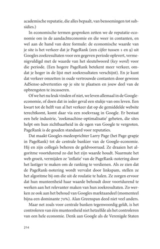 academische reputatie, die alles bepaalt, van benoemingen tot sub-
sidies.)
   In economische termen gesproken zetten we de reputatie-eco-
nomie om in de aandachteconomie en die weer in contanten, en
wel aan de hand van deze formule: de economische waarde van
je site is het verkeer dat je PageRank (een cijfer tussen 1 en 9) uit
Googles zoekresultaten voor een gegeven periode oplevert, verme-
nigvuldigd met de waarde van het sleutelwoord (key word) voor
die periode. (Een hogere PageRank betekent meer verkeer, om-
dat je hoger in de lijst met zoekresultaten verschijnt). En je kunt
dat verkeer omzetten in oude vertrouwde contanten door gewoon
AdSense-advertenties op je site te plaatsen en jouw deel van de
opbrengsten te incasseren.
   Of we het nu leuk vinden of niet, we leven allemaal in de Google-
economie, of doen dat in ieder geval een stukje van ons leven. Een
kwart tot de helft van al het verkeer dat op de gemiddelde website
terechtkomt, komt daar via een zoekvraag in Google. Er bestaat
een hele industrie, ‘zoekmachine-optimalisatie’ geheten, die sites
helpt om hun zichtbaarheid in de ogen van Google te vergroten.
PageRank is de gouden standaard voor reputaties.
   Dat maakt Googles medeoprichter Larry Page (het Page-grapje
in PageRank) tot de centrale bankier van de Google-economie.
Hij en zijn collega’s beheren de geldvoorraad. Ze draaien het al-
goritme voortdurend zo dat het zijn waarde houdt. Naarmate het
web groeit, vermijden ze ‘inflatie’ van de PageRank-notering door
het lastiger te maken om de ranking te verdienen. Als ze zien dat
de PageRank-notering wordt vervalst door linkspam, stellen ze
het algoritme bij om die uit de roulatie te halen. Ze zorgen ervoor
dat hun munteenheid haar waarde behoudt door voortdurend te
werken aan het relevanter maken van hun zoekresultaten. Zo wer-
ken ze ook aan het behoud van Googles marktaandeel (momenteel
bijna een dominante 70%). Alan Greenspan deed niet veel anders.
   Maar net zoals voor centrale banken tegenwoordig geldt, is het
controleren van één munteenheid niet hetzelfde als het controleren
van een hele economie. Denk aan Google als de Verenigde Staten

214
 