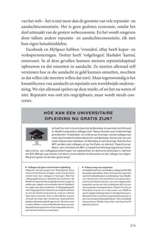 van het web – het is niet meer dan de grootste van vele reputatie- en
aandachteconomieën. Het is geen gesloten economie, omdat het
deel uitmaakt van de grotere webeconomie. En het wordt omgeven
door talloze andere reputatie- en aandachteconomieën, elk met
hun eigen betaalmiddelen.
   Facebook en MySpace hebben ‘vrienden’. eBay heeft koper- en
verkopernoteringen. Twitter heeft ‘volgelingen’, Slashdot ‘karma’,
enzovoort. In al deze gevallen kunnen mensen reputatiekapitaal
opbouwen en dat omzetten in aandacht. Ze moeten allemaal zelf
verzinnen hoe ze die aandacht in geld kunnen omzetten, mochten
ze dat willen (de meesten willen dat niet). Maar tegenwoordig is het
kwantificeren van aandacht en reputatie een wereldwijde onderne-
ming. We zijn allemaal spelers op deze markt, of we het nu weten of
niet. Reputatie was ooit iets ongrijpbaars, maar wordt steeds con-
creter.

                     HOE K AN EEN UNIVERSITAIRE
                     OPLEIDING NU GR ATIS ZIJN ?

                         Je hoeft je niet in te schrijven bij de Berkeley Universiteit om Richard
                         A. Mullers populaire colleges over ‘Natuurkunde voor toekomstige
                         presidenten’ te bekijken. Je vindt ze op YouTube, net als colleges van
                         meer dan honderd andere docenten van Berkeley. Samen zijn ze ruim
                         twee miljoen keer bekeken. En Berkeley is niet de enige: Stanford en
                         MIT zenden ook colleges uit op YouTube, en dankzij ‘OpenCourse-
                         Ware’, een initiatief van MIT, is vrijwel het hele lesprogramma inmid-
  dels online, van collegeaantekeningen tot opdrachten en demonstratievideo’s. Het kan
  tot $35.000 per jaar kosten om deze universiteiten te bezoeken en de colleges te volgen.
  Waarom geven ze die dan gratis weg?



     Colleges zijn geen universitaire opleiding.           Schep vraag naar expertise.
  Afgezien van een graad, een ‘kleinigheid’ die je      Inmiddels heeft een van Mullers colleges al 200.000
  niet via YouTube kunt krijgen, is een universitaire   bezoekers getrokken. Dat is drie keer de capaciteit
  studie meer dan colleges en lezingen. Met het         van het footballstadion van Berkeley. Toen Muller
  collegegeld koop je nabijheid tot academici als       zo’n beetje een beroemdheid was geworden,
  Muller en daarmee de mogelijkheid om vragen te        wist hij een deal te sluiten voor een ingebonden
  stellen aan, ideeën uit te wisselen met en feedback   populaire versie van het studieboek dat hij voor
  te vragen aan deze academici. Collegegeld geeft       zijn studenten had geschreven. Physics for Future
  ook toegang tot het netwerk van medestudenten         Presidents kwam uit in de zomer van 2008 en
  en tot de ideeënuitwisseling, hulp en relaties        werd uitgebreid besproken in de algemene pers.
  waar dat in voorziet. Voor universiteiten is gratis   Maanden later stond het nog steeds bovenaan in
  inhoud niet meer dan marketing. Topstudenten          een van Amazons bestsellerlijsten. Het is duidelijk
  plukken de beste opleidingen eruit. Als ze kunnen     dat professor Muller bijzonder veel baat heeft
  rondsnuffelen in het verbluffende menu van een        gehad bij Gratis.
  bepaald lesprogramma of een bepaalde docent,
  kan dat hen misschien overhalen.




                                                                                                          215
 