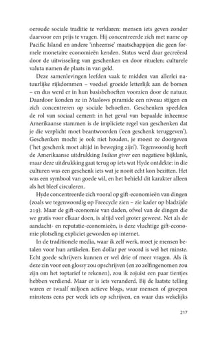 oeroude sociale traditie te verklaren: mensen iets geven zonder
daarvoor een prijs te vragen. Hij concentreerde zich met name op
Pacific Island en andere ‘inheemse’ maatschappijen die geen for-
mele monetaire economieën kenden. Status werd daar gecreëerd
door de uitwisseling van geschenken en door rituelen; culturele
valuta namen de plaats in van geld.
   Deze samenlevingen leefden vaak te midden van allerlei na-
tuurlijke rijkdommen – voedsel groeide letterlijk aan de bomen
– en dus werd er in hun basisbehoeften voorzien door de natuur.
Daardoor konden ze in Maslows piramide een niveau stijgen en
zich concentreren op sociale behoeften. Geschenken speelden
de rol van sociaal cement: in het geval van bepaalde inheemse
Amerikaanse stammen is de impliciete regel van geschenken dat
je die verplicht moet beantwoorden (‘een geschenk teruggeven’).
Geschenken mocht je ook niet houden, je moest ze doorgeven
(‘het geschenk moet altijd in beweging zijn’). Tegenwoordig heeft
de Amerikaanse uitdrukking Indian giver een negatieve bijklank,
maar deze uitdrukking gaat terug op iets wat Hyde ontdekte: in die
culturen was een geschenk iets wat je nooit echt kon bezitten. Het
was een symbool van goede wil, en het behield dit karakter alleen
als het bleef circuleren.
   Hyde concentreerde zich vooral op gift-economieën van dingen
(zoals we tegenwoordig op Freecycle zien – zie kader op bladzijde
219). Maar de gift-economie van daden, ofwel van de dingen die
we gratis voor elkaar doen, is altijd veel groter geweest. Net als de
aandacht- en reputatie-economieën, is deze vluchtige gift-econo-
mie plotseling expliciet geworden op internet.
   In de traditionele media, waar ik zelf werk, moet je mensen be-
talen voor hun artikelen. Een dollar per woord is wel het minste.
Echt goede schrijvers kunnen er wel drie of meer vragen. Als ik
deze zin voor een glossy zou opschrijven (en zo zelfingenomen zou
zijn om het toptarief te rekenen), zou ik zojuist een paar tientjes
hebben verdiend. Maar er is iets veranderd. Bij de laatste telling
waren er twaalf miljoen actieve blogs, waar mensen of groepen
minstens eens per week iets op schrijven, en waar dus wekelijks

                                                                 217
 