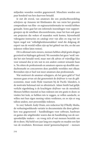 miljarden woorden worden gegenereerd. Misschien worden een
paar honderd van hen daarvoor betaald.
    Je ziet dit overal, van amateurs die een productbeoordeling
schrijven op Amazon tot filmfanaten die van imdb het grootste
compendium van film- en regisseursinformatie ter wereld hebben
gemaakt. Soms gaat het om informele inzendingen voor support-
groepen op de ontelbare discussieforums, maar het kan ook gaan
om projecten die weken of maanden werk kosten, bijvoorbeeld
videogame-instructies en catalogi over van alles en nog wat (er
lopen nogal wat ‘volledigheidsmaniakken’ rond die dolgraag dé
expert van de wereld willen zijn op het gebied van íéts, en dat aan
iedereen willen laten weten).
    Dit is allemaal niets nieuws, mensen hebben altijd gratis dingen
gecreëerd en bijdragen geleverd. We noemden het geen ‘werk’ om-
dat het niet betaald werd, maar met elk advies of vrijwillige klus
voor iemand doe je iets wat in een andere context iemands baan
is. Nu zitten de professionals en amateurs opeens op dezelfde aan-
dachtsmarkt en concurreren deze parallelle werelden met elkaar.
Bovendien zijn er heel wat meer amateurs dan professionals.
    Wat motiveert de amateur-scheppers, als het geen geld is? Veel
mensen gaan ervan uit dat generositeit de drijfveer is van de gift-
economie, maar zoals Hyde waarnam bij de Pacific Islanders, is
de motivatie helemaal niet zo altruïstisch. Adam Smith had gelijk:
verlicht eigenbelang is de krachtigste drijfveer van de mensheid.
Mensen hebben meestal zo hun redenen om iets gratis te doen: ze
vinden het leuk, ze hebben iets te zeggen, ze willen aandacht, ze
willen met hun eigen mening valuta verdienen, en zo zijn er nog
talloze andere, zeer persoonlijke redenen.
    In 2007 bekeek Andy Oram, een redacteur bij O’Reilly Media,
de verbazingwekkende variatie in documentatie die door gebrui-
kers was gegenereerd – handleidingen voor software, hardware
en games die uitgebreider waren dan de handleiding van de oor-
spronkelijke makers – en vroeg zich af wat mensen bezielde om
dit te doen. Hij hield een jaar lang een enquête en maakte een lijst
van de resultaten. Bovenaan stond ‘gemeenschapszin’ – mensen

218
 