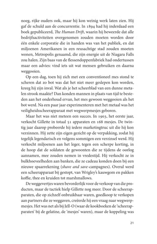 noeg, rijke ouders ook, maar hij kon weinig werk laten zien. Hij
gaf de schuld aan de concurrentie. In 1894 had hij inderdaad een
boek gepubliceerd, The Human Drift, waarin hij beweerde dat alle
bedrijfsactiviteiten overgenomen zouden moeten worden door
één enkele corporatie die in handen was van het publiek, en dat
miljoenen Amerikanen in een reusachtige stad zouden moeten
wonen, Metropolis genaamd, die zijn energie uit de Niagara Falls
zou halen. Zijn baas van de flessendoppenfabriek had ondertussen
maar een advies: vind iets uit wat mensen gebruiken en daarna
weggooien.
   Op een dag, toen hij zich met een conventioneel mes stond te
scheren dat zo bot was dat het niet meer geslepen kon worden,
kreeg hij zijn inval. Wat als je het scheerblad van een dunne meta-
len strook maakte? Dan konden mannen in plaats van tijd te beste-
den aan het onderhoud ervan, het mes gewoon weggooien als het
bot werd. Na een paar jaar experimenteren met het metaal was het
veiligheidsscheerapparaat met wegwerpmesjes geboren.
   Maar het was niet meteen een succes. In 1903, het eerste jaar,
verkocht Gillette in totaal 51 apparaten en 168 mesjes. De twin-
tig jaar daarop probeerde hij iedere marketingtruc uit die hij kon
verzinnen. Hij zette zijn eigen gezicht op de verpakking, zodat hij
tegelijk legendarisch en volgens sommigen een verzinsel werd. Hij
verkocht miljoenen aan het leger, tegen een scherpe korting, in
de hoop dat de soldaten de gewoonten die ze tijdens de oorlog
aannamen, mee zouden nemen in vredestijd. Hij verkocht ze in
bulkhoeveelheden aan banken, die ze cadeau konden doen bij een
nieuwe spaarrekening (shave and save-campagnes). Overal werd
een scheerapparaat bij gestopt, van Wrigley’s kauwgom en pakken
koffie, thee en kruiden tot marshmallows.
   De weggevertjes waren bevorderlijk voor de verkoop van die pro-
ducten, maar de tactiek hielp Gillette nog meer. Door de scheerap-
paraten, die op zichzelf onbruikbaar waren, goedkoop te verkopen
aan partners die ze weggaven, creëerde hij een vraag naar wegwerp-
mesjes. Het was net als bij Jell-O (waar de kookboeken de ‘scheerap-
paraten’ bij de gelatine, de ‘mesjes’ waren), maar de koppeling was

                                                                 21
 