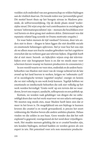 voelden zich onderdeel van een gemeenschap en wilden bijdragen
aan de vitaliteit daarvan. De tweede reden was ‘persoonlijke groei’.
Dit motief hoort thuis op het hoogste niveau in Maslows pira-
mide, de zelfverwezenlijking. Op de derde plaats stond ‘weder-
zijdse steun’. Dit wijst erop dat veel contribuanten in sociologische
termen ‘informatiespecialisten’ zijn – mensen die beschikken over
veel kennis en deze graag met anderen delen. (Interessant was dat
reputatie relatief laag scoorde in Orams motivatie-enquête.)
   En waar halen mensen de tijd vandaan? Gewoon, door iets an-
ders niet te doen – dingen te laten liggen die niet dezelfde sociale
en emotionele beloningen opleveren. Stel je voor hoe het zou zijn
als we alleen maar een fractie zouden gebruiken van het cognitieve
overschot dat nu verloren gaat aan televisie kijken. (Eigenlijk hoeft
dat al niet meer: bezoek- en kijkcijfers wijzen erop dat televisie-
kijken over zijn hoogtepunt heen is en dat we steeds meer voor
schermen kiezen waarop we kunnen produceren én consumeren.)
   In een wereld waarin we voor eten, onderdak en de andere basis-
behoeften van Maslow niet meer van de vroege ochtend tot de late
avond op het land hoeven te werken, krijgen we ‘onbenutte cycli’
of in sociologische termen ‘cognitief surplus’: energie en kennis
die we niet volledig in ons werk kwijt kunnen. Tegelijk hebben we
emotionele en intellectuele behoeften die ook niet volledig op het
werk worden bevredigd. ‘Gratis werk’ op een terrein dat we waar-
deren, levert ons respect, aandacht, zelfexpressie en een publiek op.
   Kortom, we worden vaak gelukkiger van dingen die we onbe-
zoldigd doen dan van het werk waarvoor we een salaris ontvangen.
We moeten nog steeds eten, maar Maslow heeft laten zien dat er
meer in het leven is. De mogelijkheid om een bijdrage te kunnen
leveren die creatief is en wordt gewaardeerd, is precies het soort
voldoening die Maslow boven alle andere ambities plaatste. Helaas
vinden we die zelden in een baan. Geen wonder dus dat het web
explosief is gegroeid, voortgestuwd als het werd door vrijwilligers-
werk. Het maakte mensen gelukkig dat ze er creatief konden zijn,
iets konden bijdragen, invloed hadden en werden gezien als een
expert in iets. Het potentieel voor zo’n non-monetaire productie-

220
 