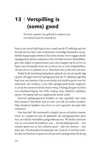 13 | Verspilling is
     (soms) goed
        De beste manier om gebruik te maken van
        overvloed: laat de controle los


Eens in de zoveel tijd krijg ik een e-mail van de IT-afdeling met het
bericht dat het tijd is dat werknemers ‘onnodige bestanden uit ge-
deelde mappen gaan deleten’. Dat is hun manier om te zeggen dat de
opslagruimte op hun computers vol is. Omdat we brave bedrijfsbur-
gers zijn, kijken we gehoorzaam naar onze mappen op de server en
lopen onze bestanden door om te zien of we ze echt nodig hebben.
Als dat niet zo is, deleten we ze. Misschien doe je dat ook wel eens.
   Nadat ik dit jarenlang had gedaan, ging ik me op een goede dag
opeens afvragen hoeveel opslagcapaciteit de IT-afdeling eigenlijk
had voor ons kantoor. Om je een beetje een beeld te geven van het
antwoord: een terabyte (1000 GB) opslagruimte kostte ongeveer
$130 op het moment dat ik ernaar vroeg. Onlangs kregen we thuis
een standaard-laptop van Dell, waarop mijn kinderen spelletjes
spelen. De laptop had een ingebouwde harde schijf.
   Hoeveel opslagcapaciteit hadden we dus eigenlijk voor mijn
hele kantoor? Dat bleek niet zo veel: 500 GB, een halve terabyte.
Mijn kinderen hadden twee keer zo veel capaciteit als mijn hele
werkvloer.
   Hoe kon dat? Het antwoord is simpel: op een of andere manier
zaten we vastgeroest aan de gedachte dat opslagcapaciteit duur
was, terwijl het inmiddels spotgoedkoop was. We deden alsof iets
wat in overvloed beschikbaar was – hardeschijfcapaciteit – een
schaars goed was en het schaarse goed – tijd van mensen – niet
duur was. Wij draaiden het principe om. (Laat ik er snel bij vertel-
len dat ons kantoor er gauw een hoop extra opslagruimte bij kreeg

222
 