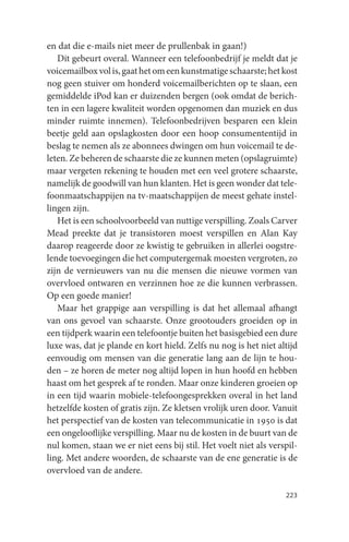 en dat die e-mails niet meer de prullenbak in gaan!)
   Dit gebeurt overal. Wanneer een telefoonbedrijf je meldt dat je
voicemailbox vol is, gaat het om een kunstmatige schaarste; het kost
nog geen stuiver om honderd voicemailberichten op te slaan, een
gemiddelde iPod kan er duizenden bergen (ook omdat de berich-
ten in een lagere kwaliteit worden opgenomen dan muziek en dus
minder ruimte innemen). Telefoonbedrijven besparen een klein
beetje geld aan opslagkosten door een hoop consumententijd in
beslag te nemen als ze abonnees dwingen om hun voicemail te de-
leten. Ze beheren de schaarste die ze kunnen meten (opslagruimte)
maar vergeten rekening te houden met een veel grotere schaarste,
namelijk de goodwill van hun klanten. Het is geen wonder dat tele-
foonmaatschappijen na tv-maatschappijen de meest gehate instel-
lingen zijn.
   Het is een schoolvoorbeeld van nuttige verspilling. Zoals Carver
Mead preekte dat je transistoren moest verspillen en Alan Kay
daarop reageerde door ze kwistig te gebruiken in allerlei oogstre-
lende toevoegingen die het computergemak moesten vergroten, zo
zijn de vernieuwers van nu die mensen die nieuwe vormen van
overvloed ontwaren en verzinnen hoe ze die kunnen verbrassen.
Op een goede manier!
   Maar het grappige aan verspilling is dat het allemaal afhangt
van ons gevoel van schaarste. Onze grootouders groeiden op in
een tijdperk waarin een telefoontje buiten het basisgebied een dure
luxe was, dat je plande en kort hield. Zelfs nu nog is het niet altijd
eenvoudig om mensen van die generatie lang aan de lijn te hou-
den – ze horen de meter nog altijd lopen in hun hoofd en hebben
haast om het gesprek af te ronden. Maar onze kinderen groeien op
in een tijd waarin mobiele-telefoongesprekken overal in het land
hetzelfde kosten of gratis zijn. Ze kletsen vrolijk uren door. Vanuit
het perspectief van de kosten van telecommunicatie in 1950 is dat
een ongelooflijke verspilling. Maar nu de kosten in de buurt van de
nul komen, staan we er niet eens bij stil. Het voelt niet als verspil-
ling. Met andere woorden, de schaarste van de ene generatie is de
overvloed van de andere.

                                                                  223
 