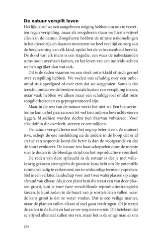 De natuur verspilt leven
Het lijkt alsof we een aangeboren neiging hebben om ons te verzet-
ten tegen verspilling, maar als zoogdieren staan we hierin vrijwel
alleen in de natuur. Zoogdieren hebben de minste nakomelingen
in het dierenrijk en daarom investeren we heel veel tijd en zorg aan
de bescherming van elk kind, opdat het de volwassenheid bereikt.
De dood van elk mens is een tragedie, een waar de nabestaanden
soms nooit overheen komen, en het leven van een individu achten
we belangrijker dan wat ook.
   Dit is de reden waarom we een sterk ontwikkeld ethisch gevoel
over verspilling hebben. We voelen ons schuldig over een onbe-
mind stuk speelgoed of over eten dat we weggooien. Soms is dat
terecht, omdat we de bredere sociale kosten van verspilling inzien,
maar vaak hebben we alleen maar een schuldgevoel omdat onze
zoogdierhersenen zo geprogrammeerd zijn.
   Maar in de rest van de natuur werkt het niet zo. Een blauwvin-
tonijn kan in het paarseizoen tot wel tien miljoen bevruchte eieren
leggen. Misschien worden slechts tien daarvan volwassen. Voor
elke dolfijn die overleeft, sterven er een miljoen.
   De natuur verspilt leven met het oog op beter leven. Ze muteert
dna, schept de ene mislukking na de andere in de hoop dat er af
en toe een sequentie komt die beter is dan de voorgaande en dat
de soort evolueert. De natuur test haar schepselen door de meeste
snel te doden in de bloedige strijd om het reproductieve voordeel.
   De reden van deze spilzucht in de natuur is dat je met wille-
keurig gekozen strategieën de grootste kans hebt om ‘de potentiële
ruimte volledig te verkennen’, om in wiskundige termen te spreken.
Stel je een verlaten landschap voor met twee waterplassen op enige
afstand van elkaar. Als je een plant bent die naast een van deze plas-
sen groeit, kun je voor twee verschillende reproductiestrategieën
kiezen. Je kunt zaden in de buurt van je wortels laten vallen, waar
de kans groot is dat ze water vinden. Dat is een veilige manier,
maar de planten zullen elkaar al snel gaan verdringen. Of je werpt
de zaden in de lucht en laat ze ver weg meevoeren. Dit betekent dat
ze vrijwel allemaal zullen sterven, maar het is de enige manier om

224
 