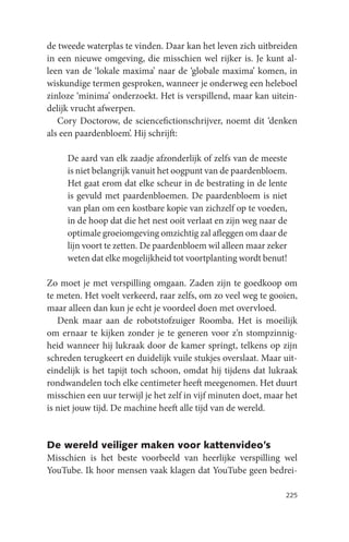 de tweede waterplas te vinden. Daar kan het leven zich uitbreiden
in een nieuwe omgeving, die misschien wel rijker is. Je kunt al-
leen van de ‘lokale maxima’ naar de ‘globale maxima’ komen, in
wiskundige termen gesproken, wanneer je onderweg een heleboel
zinloze ‘minima’ onderzoekt. Het is verspillend, maar kan uitein-
delijk vrucht afwerpen.
   Cory Doctorow, de sciencefictionschrijver, noemt dit ‘denken
als een paardenbloem’. Hij schrijft:

     De aard van elk zaadje afzonderlijk of zelfs van de meeste
     is niet belangrijk vanuit het oogpunt van de paardenbloem.
     Het gaat erom dat elke scheur in de bestrating in de lente
     is gevuld met paardenbloemen. De paardenbloem is niet
     van plan om een kostbare kopie van zichzelf op te voeden,
     in de hoop dat die het nest ooit verlaat en zijn weg naar de
     optimale groeiomgeving omzichtig zal afleggen om daar de
     lijn voort te zetten. De paardenbloem wil alleen maar zeker
     weten dat elke mogelijkheid tot voortplanting wordt benut!

Zo moet je met verspilling omgaan. Zaden zijn te goedkoop om
te meten. Het voelt verkeerd, raar zelfs, om zo veel weg te gooien,
maar alleen dan kun je echt je voordeel doen met overvloed.
   Denk maar aan de robotstofzuiger Roomba. Het is moeilijk
om ernaar te kijken zonder je te generen voor z’n stompzinnig-
heid wanneer hij lukraak door de kamer springt, telkens op zijn
schreden terugkeert en duidelijk vuile stukjes overslaat. Maar uit-
eindelijk is het tapijt toch schoon, omdat hij tijdens dat lukraak
rondwandelen toch elke centimeter heeft meegenomen. Het duurt
misschien een uur terwijl je het zelf in vijf minuten doet, maar het
is niet jouw tijd. De machine heeft alle tijd van de wereld.


De wereld veiliger maken voor kattenvideo’s
Misschien is het beste voorbeeld van heerlijke verspilling wel
YouTube. Ik hoor mensen vaak klagen dat YouTube geen bedrei-

                                                                225
 