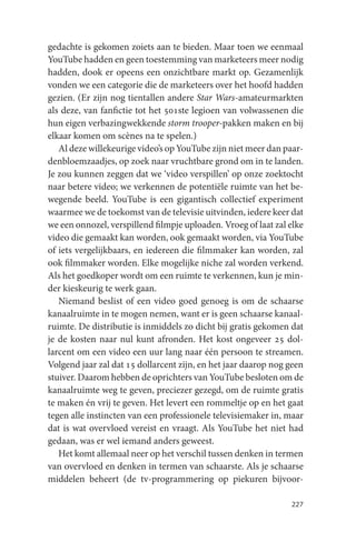 gedachte is gekomen zoiets aan te bieden. Maar toen we eenmaal
YouTube hadden en geen toestemming van marketeers meer nodig
hadden, dook er opeens een onzichtbare markt op. Gezamenlijk
vonden we een categorie die de marketeers over het hoofd hadden
gezien. (Er zijn nog tientallen andere Star Wars-amateurmarkten
als deze, van fanfictie tot het 501ste legioen van volwassenen die
hun eigen verbazingwekkende storm trooper-pakken maken en bij
elkaar komen om scènes na te spelen.)
   Al deze willekeurige video’s op YouTube zijn niet meer dan paar-
denbloemzaadjes, op zoek naar vruchtbare grond om in te landen.
Je zou kunnen zeggen dat we ‘video verspillen’ op onze zoektocht
naar betere video; we verkennen de potentiële ruimte van het be-
wegende beeld. YouTube is een gigantisch collectief experiment
waarmee we de toekomst van de televisie uitvinden, iedere keer dat
we een onnozel, verspillend filmpje uploaden. Vroeg of laat zal elke
video die gemaakt kan worden, ook gemaakt worden, via YouTube
of iets vergelijkbaars, en iedereen die filmmaker kan worden, zal
ook filmmaker worden. Elke mogelijke niche zal worden verkend.
Als het goedkoper wordt om een ruimte te verkennen, kun je min-
der kieskeurig te werk gaan.
   Niemand beslist of een video goed genoeg is om de schaarse
kanaalruimte in te mogen nemen, want er is geen schaarse kanaal-
ruimte. De distributie is inmiddels zo dicht bij gratis gekomen dat
je de kosten naar nul kunt afronden. Het kost ongeveer 25 dol-
larcent om een video een uur lang naar één persoon te streamen.
Volgend jaar zal dat 15 dollarcent zijn, en het jaar daarop nog geen
stuiver. Daarom hebben de oprichters van YouTube besloten om de
kanaalruimte weg te geven, preciezer gezegd, om de ruimte gratis
te maken én vrij te geven. Het levert een rommeltje op en het gaat
tegen alle instincten van een professionele televisiemaker in, maar
dat is wat overvloed vereist en vraagt. Als YouTube het niet had
gedaan, was er wel iemand anders geweest.
   Het komt allemaal neer op het verschil tussen denken in termen
van overvloed en denken in termen van schaarste. Als je schaarse
middelen beheert (de tv-programmering op piekuren bijvoor-

                                                                227
 