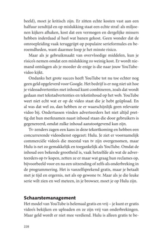 beeld), moet je kritisch zijn. Er zitten echte kosten vast aan een
halfuur zendtijd en op mislukking staat een echte straf: als miljoe-
nen kijkers afhaken, kost dat een vermogen en dergelijke missers
hebben inderdaad al heel wat banen gekost. Geen wonder dat de
omroepleiding vaak teruggrijpt op populaire serieformules en be-
roemdheden, want daarmee loop je het minste risico.
   Maar als je gebruikmaakt van overvloedige middelen, kun je
risico’s nemen omdat een mislukking zo weinig kost. Er wordt nie-
mand ontslagen als je moeder de enige is die naar jouw YouTube-
video kijkt.
   Ondanks het grote succes heeft YouTube tot nu toe echter nog
geen geld opgeleverd voor Google. Het bedrijf is er nog niet uit hoe
je videoadvertenties met inhoud kunt combineren, zoals dat wordt
gedaan met tekstadvertenties en tekstinhoud op het web. YouTube
weet niet echt wat er op de video staat die je hebt geüpload. En
al was dat wel zo, dan hebben ze er waarschijnlijk geen relevante
video bij. Ondertussen vinden adverteerders het niet altijd pret-
tig dat hun merknamen naast inhoud staan die door gebruikers is
gegenereerd, omdat zulke inhoud aanstootgevend kan zijn.
   Tv-zenders zagen een kans in deze tekortkoming en hebben een
concurrerende videodienst opgezet: Hulu. Je ziet er voornamelijk
commerciële video’s die meestal van tv zijn overgenomen, maar
Hulu is net zo gemakkelijk en toegankelijk als YouTube. Omdat de
inhoud een bekende grootheid is, vaak hetzelfde als wat de adver-
teerders op tv kopen, zetten ze er maar wat graag hun reclames op,
bijvoorbeeld voor en na een uitzending of zelfs als onderbreking in
de programmering. Het is vanzelfsprekend gratis, maar je betaalt
met je tijd en ergernis, net als op gewone tv. Maar als je die leuke
serie wilt zien en wel meteen, in je browser, moet je op Hulu zijn.


Schaarstemanagement
Het model van YouTube is helemaal gratis en vrij – je kunt er gratis
video’s bekijken en uploaden en ze zijn vrij van onderbrekingen.
Maar geld wordt er niet mee verdiend. Hulu is alleen gratis te be-

228
 