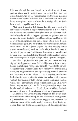 kijken en je betaalt daarvoor de ouderwetse prijs: je moet ook naar
reclame kijken waar je misschien geen zin in hebt. Toch levert het
gezonde inkomsten op. De twee modellen illustreren de spanning
tussen verschillende Gratis-modellen. Consumenten hebben vast
liever 100% gratis, maar een beetje kunstmatige schaarste is de
beste manier om geld te verdienen.
   Als tijdschriftredacteur heb ik daar dagelijks mee te maken, ik
leef in beide werelden. In de gedrukte media werk ik met de wetten
van schaarste, omdat iedere bladzijde duur is en het aantal blad-
zijden beperkt. Omdat ja zeggen tegen een aangeboden verhaal
zo duur is, van de tientallen betrokkenen tot de drukkerijen die
de woorden misschien ooit op papier zullen zetten, moet ik tegen
bijna alles nee zeggen. Dat betekent ofwel dat ik voorstellen ronduit
afwijs ofwel – en dat is gebruikelijker – de lat zo hoog leg dat de
meeste voorstellen mij sowieso niet bereiken. Omdat ik verant-
woordelijk ben voor de verdeling van dure schaarse middelen, val
ik terug op de traditionele hiërarchische bedrijfsstructuur, waarin
een hele serie goedkeuringen nodig is om iets gedrukt te krijgen.
   Niet alleen zijn papieren bladzijden duur, ze zijn ook niet wij-
zigbaar. Als de persen eenmaal draaien, blijven onze fouten en ver-
keerde inschattingen voor de eeuwigheid bewaard (of tot ze wor-
den gerecycled). Wanneer ik in het productieproces een beslissing
neem, zijn we gebonden aan een bepaalde weg, want het is te duur
om daarvan af te wijken. Als er iets beters langskomt of als mijn
beslissing niet meer zo slim lijkt als een paar weken eerder, moeten
we toch doorgaan en er het beste van maken. In dit geval móéten
we ons op de economische kosten concentreren en de alternatieve
kosten negeren, ook al zou het feit dat we geen andere wegen heb-
ben bewandeld, wel eens veel duurder kunnen blijken. Dat is de
consequentie van het door schaarste ingegeven uitgeversmodel.
   Online zijn de pagina’s oneindig wijzigbaar. Het is een over-
vloedseconomie die uitnodigt tot een totaal ander management.
Op onze website hebben we tientallen bloggers, vaak amateurs, die
schrijven wat ze willen zonder dat het geredigeerd wordt. Op be-
paalde delen van de site mogen gebruikers zelf hun eigen inhoud

                                                                 229
 