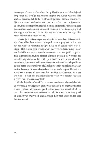toevoegen. Onze standaardreactie op ideeën voor verhalen is ja of
nog vaker ‘dat hoef je niet eens te vragen’. De kosten van een saai
verhaal zijn meestal dat het niet wordt gelezen, niet dat een moge-
lijk interessanter verhaal wordt verschoven. Successen stijgen naar
de top, mislukkingen belanden helemaal onderaan. Alles krijgt een
kans en kan vechten om aandacht, winnen of verliezen op grond
van eigen verdienste. Het is niet het werk van een manager die
moet raden wat mensen willen.
    Natuurlijk is het managen van deze twee werelden niet zo zwart-
wit. Ook al hebben we een onbeperkt aantal pagina’s online, we
hebben wel een reputatie hoog te houden en een merk te verde-
digen. Het is dus geen gratis-voor-iedereen-onderneming, maar
een hybride structuur, waarin kosten en controle gelijk opgaan.
Hoe lager de kosten, hoe minder controle er nodig is. Normen als
nauwkeurigheid en eerlijkheid zijn misschien overal aan de orde,
maar in de gedrukte media moeten we voorafgaand aan de publica-
tie proberen te controleren of alles klopt, tegen hoge kosten. Maar
online kunnen we voortdurend correcties aanbrengen. Omdat we
zowel op schaarse als overvloedige markten concurreren, kunnen
we niet toe met één managementstructuur. We moeten tegelijk
streven naar chaos en controle.
    Klinkt dat schizofreen? Dat is nu eenmaal de aard van de hybri-
de wereld die we tegemoet gaan, waar schaarste en overvloed naast
elkaar bestaan. We kunnen goed in termen van schaarste denken,
dat is het 20e-eeuwse organisatiemodel. Nu moeten we nog goed
in termen van overvloed leren denken. Een paar voorbeelden van
hoe dat werkt:




230
 