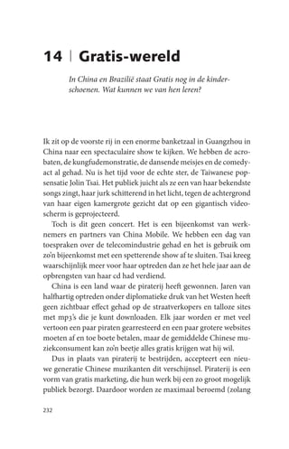 14 | Gratis-wereld
        In China en Brazilië staat Gratis nog in de kinder-
        schoenen. Wat kunnen we van hen leren?




Ik zit op de voorste rij in een enorme banketzaal in Guangzhou in
China naar een spectaculaire show te kijken. We hebben de acro-
baten, de kungfudemonstratie, de dansende meisjes en de comedy-
act al gehad. Nu is het tijd voor de echte ster, de Taiwanese pop-
sensatie Jolin Tsai. Het publiek juicht als ze een van haar bekendste
songs zingt, haar jurk schitterend in het licht, tegen de achtergrond
van haar eigen kamergrote gezicht dat op een gigantisch video-
scherm is geprojecteerd.
   Toch is dit geen concert. Het is een bijeenkomst van werk-
nemers en partners van China Mobile. We hebben een dag van
toespraken over de telecomindustrie gehad en het is gebruik om
zo’n bijeenkomst met een spetterende show af te sluiten. Tsai kreeg
waarschijnlijk meer voor haar optreden dan ze het hele jaar aan de
opbrengsten van haar cd had verdiend.
   China is een land waar de piraterij heeft gewonnen. Jaren van
halfhartig optreden onder diplomatieke druk van het Westen heeft
geen zichtbaar effect gehad op de straatverkopers en talloze sites
met mp3’s die je kunt downloaden. Elk jaar worden er met veel
vertoon een paar piraten gearresteerd en een paar grotere websites
moeten af en toe boete betalen, maar de gemiddelde Chinese mu-
ziekconsument kan zo’n beetje alles gratis krijgen wat hij wil.
   Dus in plaats van piraterij te bestrijden, accepteert een nieu-
we generatie Chinese muzikanten dit verschijnsel. Piraterij is een
vorm van gratis marketing, die hun werk bij een zo groot mogelijk
publiek bezorgt. Daardoor worden ze maximaal beroemd (zolang

232
 