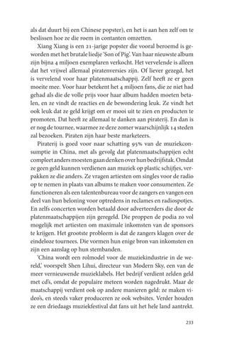 als dat duurt bij een Chinese popster), en het is aan hen zelf om te
beslissen hoe ze die roem in contanten omzetten.
   Xiang Xiang is een 21-jarige popster die vooral beroemd is ge-
worden met het brutale liedje ‘Son of Pig’. Van haar nieuwste album
zijn bijna 4 miljoen exemplaren verkocht. Het vervelende is alleen
dat het vrijwel allemaal piratenversies zijn. Of liever gezegd, het
is vervelend voor haar platenmaatschappij. Zelf heeft ze er geen
moeite mee. Voor haar betekent het 4 miljoen fans, die ze niet had
gehad als die de volle prijs voor haar album hadden moeten beta-
len, en ze vindt de reacties en de bewondering leuk. Ze vindt het
ook leuk dat ze geld krijgt om er mooi uit te zien en producten te
promoten. Dat heeft ze allemaal te danken aan piraterij. En dan is
er nog de tournee, waarmee ze deze zomer waarschijnlijk 14 steden
zal bezoeken. Piraten zijn haar beste marketeers.
   Piraterij is goed voor naar schatting 95% van de muziekcon-
sumptie in China, met als gevolg dat platenmaatschappijen echt
compleet anders moesten gaan denken over hun bedrijfstak. Omdat
ze geen geld kunnen verdienen aan muziek op plastic schijfjes, ver-
pakken ze die anders. Ze vragen artiesten om singles voor de radio
op te nemen in plaats van albums te maken voor consumenten. Ze
functioneren als een talentenbureau voor de zangers en vangen een
deel van hun beloning voor optredens in reclames en radiospotjes.
En zelfs concerten worden betaald door adverteerders die door de
platenmaatschappijen zijn geregeld. Die proppen de podia zo vol
mogelijk met artiesten om maximale inkomsten van de sponsors
te krijgen. Het grootste probleem is dat de zangers klagen over de
eindeloze tournees. Die vormen hun enige bron van inkomsten en
zijn een aanslag op hun stembanden.
   ‘China wordt een rolmodel voor de muziekindustrie in de we-
reld,’ voorspelt Shen Lihui, directeur van Modern Sky, een van de
meer vernieuwende muzieklabels. Het bedrijf verdient zelden geld
met cd’s, omdat de populaire meteen worden nagedrukt. Maar de
maatschappij verdient ook op andere manieren geld: ze maken vi-
deo’s, en steeds vaker produceren ze ook websites. Verder houden
ze een driedaags muziekfestival dat fans uit het hele land aantrekt.

                                                                233
 