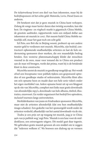 De ticketverkoop levert een deel van hun inkomsten, maar bij de
bedrijfssponsors zit het echte geld: Motorola, Levis, Diesel Jeans en
anderen.
   Dit betekent niet dat je geen muziek in China kunt verkopen.
Zolang de songs maar korter duren dan twintig seconden, kan dat
best. De ringtone- en ringback-markt is gigantisch: China Mobile,
de grootste aanbieder, rapporteerde ruim een miljard dollar aan
inkomsten uit muziek in 2007. Het meeste hield China Mobile na-
tuurlijk zelf, maar het gaat toch om echt geld.
   Ed Peto, een Brit die in Beijing woont, probeert op een andere
manier geld te verdienen met muziek. MicroMu, zijn bedrijf, con-
tracteert opkomende onafhankelijke artiesten en laat de hele on-
derneming sponsoren door merken, die een maandelijks bedrag
betalen. Een westerse platenmaatschappij klinkt dat misschien
vreemd in de oren, maar voor iemand die in China een product
aan de man wil brengen, werkt dat prima, want hij is de betalende
klant in deze constructie.
   MicroMu neemt de muziek zo goedkoop mogelijk op. Het wordt
ofwel een liveopname voor publiek tijdens een gesponsord optre-
den of een goedkope studio of oefenruimte. MicroMu filmt alles
om zo’n opname heen en maakt daar een hele serie video’s onder
het eigen merklabel van. Iedere opname komt uit op een blogpost
op de site van MicroMu, compleet met links naar gratis downloads
van afzonderlijke mp3’s, downloads van hele albums, titelrol, illus-
traties, enzovoort. En verder organiseert het bedrijf live optredens,
inclusief tournees langs universiteiten.
   Merkfabrikanten van jeans en frisdranken sponsoren MicroMu,
maar niet de artiesten afzonderlijk (dat zou hun onafhankelijke
imago schaden). Een gedeelte van het sponsorgeld wordt onder de
artiesten verdeeld, afhankelijk van het aantal downloads via de site.
   ‘Zodra je een prijs zet op toegang tot muziek, jaag je in China
99% van je publiek weg,’ zegt Peto. ‘Muziek is een luxe voor de mid-
denklasse, een extravagante uitgave. Dit model gaat daar tegenin.
We gebruiken gratis muziek gewoon als een middel om te zeggen
dat “iedereen welkom is”. We bouwen een dialoog op en vormen

234
 