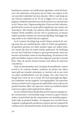 houding ten aanzien van intellectuele eigendom, wordt het kopi-
eren van andermans werk gezien als een teken van respect en als
een essentieel onderdeel van hun educatie. (Het is vaak lastig om
aan Chinese studenten in de VS uit te leggen wat er mis is aan
plagiaat, omdat het reproduceren van de meesters zo centraal staat
in de Chinese leer.) Tegenwoordig kent China een hele industrie,
gericht op het van de ene op de andere dag klonen van creaties van
ontwerpers. Met behulp van software halen fabrieken foto’s van
Fashion Week-modellen van het web en produceren ze binnen
enkele maanden imitaties van ontwerperskleding. Vaak liggen die
nog sneller in de winkels dan het origineel.
   In de westerse berichtgeving wordt Chinese piraterij als wei-
nig meer dan een misdrijf gezien. Maar in China zijn gekopieer-
de goederen gewoon een ander product tegen een andere prijs,
een variant die door de markt worden gedicteerd. De beslissing
om een nep-Vuittontas te kopen is geen gewetenszaak, maar een
kwestie van kwaliteit, status en risicobeperking. Als mensen er het
geld voor hebben, kopen ze liever het origineel, want dat is meestal
beter. Maar de meeste mensen kunnen zich alleen de nepversie
veroorloven.
   Zoals de downloadsites met Cantopop beroemdheden creëren
terwijl ze de verkoop schaden, verdienen de piraten niet alleen
maar geld aan iemands ontwerpen; ze voorzien ook in een vorm
van gratis merkdistributie voor die designs. Een valse Gucci-tas
draagt Gucci toch uit en is overál. Dit heeft gemengde gevolgen:
een combinatie van het negatieve ‘vervangingseffect’ (de nepversies
nemen een deel van de vraag naar de authentieke versie weg) en een
positief ‘stimulus-effect’ (de nepversie creëert een merkbewustheid
waarvan je ergens anders gebruik kunt maken).
   In 2007 hield de China Market Research Group een enquête on-
der consumenten, voornamelijk jonge vrouwen in grote Chinese
steden, waaruit bleek dat die consumenten een tamelijk pragma-
tische kijk op piraterij hadden. Ze begrepen het verschil tussen
originele en gekopieerde producten en gaven aan het origineel de
voorkeur als ze dat konden betalen. Soms kochten ze één origineel

236
 