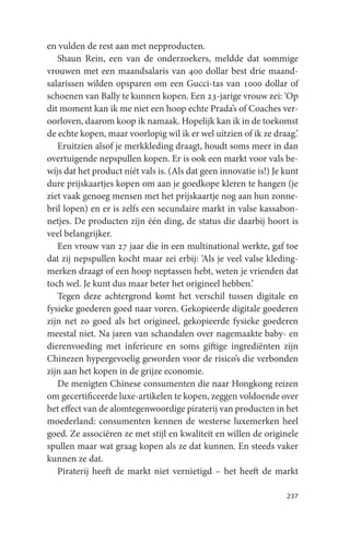 en vulden de rest aan met nepproducten.
   Shaun Rein, een van de onderzoekers, meldde dat sommige
vrouwen met een maandsalaris van 400 dollar best drie maand-
salarissen wilden opsparen om een Gucci-tas van 1000 dollar of
schoenen van Bally te kunnen kopen. Een 23-jarige vrouw zei: ‘Op
dit moment kan ik me niet een hoop echte Prada’s of Coaches ver-
oorloven, daarom koop ik namaak. Hopelijk kan ik in de toekomst
de echte kopen, maar voorlopig wil ik er wel uitzien of ik ze draag.’
   Eruitzien alsof je merkkleding draagt, houdt soms meer in dan
overtuigende nepspullen kopen. Er is ook een markt voor vals be-
wíjs dat het product níét vals is. (Als dat geen innovatie is!) Je kunt
dure prijskaartjes kopen om aan je goedkope kleren te hangen (je
ziet vaak genoeg mensen met het prijskaartje nog aan hun zonne-
bril lopen) en er is zelfs een secundaire markt in valse kassabon-
netjes. De producten zijn één ding, de status die daarbij hoort is
veel belangrijker.
   Een vrouw van 27 jaar die in een multinational werkte, gaf toe
dat zij nepspullen kocht maar zei erbij: ‘Als je veel valse kleding-
merken draagt of een hoop neptassen hebt, weten je vrienden dat
toch wel. Je kunt dus maar beter het origineel hebben.’
   Tegen deze achtergrond komt het verschil tussen digitale en
fysieke goederen goed naar voren. Gekopieerde digitale goederen
zijn net zo goed als het origineel, gekopieerde fysieke goederen
meestal niet. Na jaren van schandalen over nagemaakte baby- en
dierenvoeding met inferieure en soms giftige ingrediënten zijn
Chinezen hypergevoelig geworden voor de risico’s die verbonden
zijn aan het kopen in de grijze economie.
   De menigten Chinese consumenten die naar Hongkong reizen
om gecertificeerde luxe-artikelen te kopen, zeggen voldoende over
het effect van de alomtegenwoordige piraterij van producten in het
moederland: consumenten kennen de westerse luxemerken heel
goed. Ze associëren ze met stijl en kwaliteit en willen de originele
spullen maar wat graag kopen als ze dat kunnen. En steeds vaker
kunnen ze dat.
   Piraterij heeft de markt niet vernietigd – het heeft de markt

                                                                   237
 