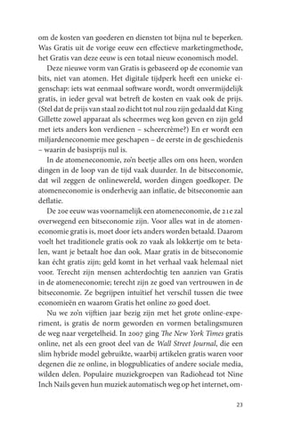 om de kosten van goederen en diensten tot bijna nul te beperken.
Was Gratis uit de vorige eeuw een effectieve marketingmethode,
het Gratis van deze eeuw is een totaal nieuw economisch model.
   Deze nieuwe vorm van Gratis is gebaseerd op de economie van
bits, niet van atomen. Het digitale tijdperk heeft een unieke ei-
genschap: iets wat eenmaal software wordt, wordt onvermijdelijk
gratis, in ieder geval wat betreft de kosten en vaak ook de prijs.
(Stel dat de prijs van staal zo dicht tot nul zou zijn gedaald dat King
Gillette zowel apparaat als scheermes weg kon geven en zijn geld
met iets anders kon verdienen – scheercrème?) En er wordt een
miljardeneconomie mee geschapen – de eerste in de geschiedenis
– waarin de basisprijs nul is.
   In de atomeneconomie, zo’n beetje alles om ons heen, worden
dingen in de loop van de tijd vaak duurder. In de bitseconomie,
dat wil zeggen de onlinewereld, worden dingen goedkoper. De
atomeneconomie is onderhevig aan inflatie, de bitseconomie aan
deflatie.
   De 20e eeuw was voornamelijk een atomeneconomie, de 21e zal
overwegend een bitseconomie zijn. Voor alles wat in de atomen-
economie gratis is, moet door iets anders worden betaald. Daarom
voelt het traditionele gratis ook zo vaak als lokkertje om te beta-
len, want je betaalt hoe dan ook. Maar gratis in de bitseconomie
kan écht gratis zijn; geld komt in het verhaal vaak helemaal niet
voor. Terecht zijn mensen achterdochtig ten aanzien van Gratis
in de atomeneconomie; terecht zijn ze goed van vertrouwen in de
bitseconomie. Ze begrijpen intuïtief het verschil tussen die twee
economieën en waarom Gratis het online zo goed doet.
   Nu we zo’n vijftien jaar bezig zijn met het grote online-expe-
riment, is gratis de norm geworden en vormen betalingsmuren
de weg naar vergetelheid. In 2007 ging The New York Times gratis
online, net als een groot deel van de Wall Street Journal, die een
slim hybride model gebruikte, waarbij artikelen gratis waren voor
degenen die ze online, in blogpublicaties of andere sociale media,
wilden delen. Populaire muziekgroepen van Radiohead tot Nine
Inch Nails geven hun muziek automatisch weg op het internet, om-

                                                                    23
 