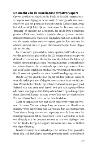 De macht van de Braziliaanse straatverkopers
Op een drukke straathoek in São Paulo in Brazilië smeren straat-
verkopers voorbijgangers de nieuwste tecnobrega-cd’s aan, waar-
onder een van een populaire band die Banda Calypso heet. Brega
laat zich moeilijk letterlijk vertalen, maar het betekent zoiets als
‘prullerig’ of ‘ordinair’. En de muziek, die uit de arme noordelijke
provincie Pará komt, heeft een tegendraadse partysound, met tra-
ditionele Braziliaanse muziek op een technobeat. Net als bij de cd’s
van de meeste andere straatverkopers, gaat het hier niet om het
officiële aanbod van een grote platenmaatschappij. Maar illegaal
zijn ze ook niet.
   De cd’s worden gemaakt door lokale opnamestudio’s, die meestal
worden geleid door plaatselijke dj’s. Zij krijgen de mastercopy van
de band zelf, samen met illustraties voor de cd-hoes. De lokale dj’s
werken samen met plaatselijke feestorganisatoren, straatverkopers
en radiostations om het aanstaande optreden te promoten. Soms
zijn de dj’s alles tegelijk en produceren, verkopen en promoten ze
de cd’s voor het optreden dat door henzelf wordt georganiseerd.
   Banda Calypso vindt het niet erg dat het daar niets aan verdient,
want de verkoop is niet Calypso’s voornaamste bron van inkom-
sten. De band zit echt in het optredencircuit en de zaken gaan goed.
Reizend van stad naar stad, terwijl een golf van supergoedkope
cd’s hen is voorgegaan, kan Calypso honderden optredens per jaar
doen. Gewoonlijk treedt de band twee of drie keer per weekend op.
Per microbus of boot reizen ze het hele land door.
   Maar ze verplaatsen zich niet alleen maar over wegen en rivie-
ren. Hermano Vianna, antropoloog en kenner van Braziliaanse
muziek, vertelt een verhaal over Calypso dat hun succes illustreert.
Toen Vianna bezig was met een reportage over de band voor het
muziekprogramma dat hij maakt voor Globo TV, bood hij de band
een vliegtuig van het concern aan om ze naar een afgelegen deel
van het land te brengen. Calypso’s antwoord was: nee, we hebben
ons eigen vliegtuig.
   In zekere zin zijn de straatverkopers het advance team geworden
dat in elke stad die Calypso bezoekt, promotie maakt voor de band.

                                                                239
 