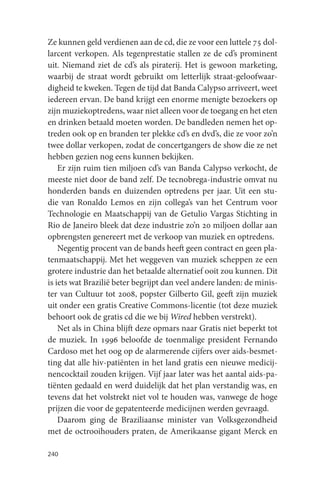 Ze kunnen geld verdienen aan de cd, die ze voor een luttele 75 dol-
larcent verkopen. Als tegenprestatie stallen ze de cd’s prominent
uit. Niemand ziet de cd’s als piraterij. Het is gewoon marketing,
waarbij de straat wordt gebruikt om letterlijk straat-geloofwaar-
digheid te kweken. Tegen de tijd dat Banda Calypso arriveert, weet
iedereen ervan. De band krijgt een enorme menigte bezoekers op
zijn muziekoptredens, waar niet alleen voor de toegang en het eten
en drinken betaald moeten worden. De bandleden nemen het op-
treden ook op en branden ter plekke cd’s en dvd’s, die ze voor zo’n
twee dollar verkopen, zodat de concertgangers de show die ze net
hebben gezien nog eens kunnen bekijken.
    Er zijn ruim tien miljoen cd’s van Banda Calypso verkocht, de
meeste niet door de band zelf. De tecnobrega-industrie omvat nu
honderden bands en duizenden optredens per jaar. Uit een stu-
die van Ronaldo Lemos en zijn collega’s van het Centrum voor
Technologie en Maatschappij van de Getulio Vargas Stichting in
Rio de Janeiro bleek dat deze industrie zo’n 20 miljoen dollar aan
opbrengsten genereert met de verkoop van muziek en optredens.
    Negentig procent van de bands heeft geen contract en geen pla-
tenmaatschappij. Met het weggeven van muziek scheppen ze een
grotere industrie dan het betaalde alternatief ooit zou kunnen. Dit
is iets wat Brazilië beter begrijpt dan veel andere landen: de minis-
ter van Cultuur tot 2008, popster Gilberto Gil, geeft zijn muziek
uit onder een gratis Creative Commons-licentie (tot deze muziek
behoort ook de gratis cd die we bij Wired hebben verstrekt).
    Net als in China blijft deze opmars naar Gratis niet beperkt tot
de muziek. In 1996 beloofde de toenmalige president Fernando
Cardoso met het oog op de alarmerende cijfers over aids-besmet-
ting dat alle hiv-patiënten in het land gratis een nieuwe medicij-
nencocktail zouden krijgen. Vijf jaar later was het aantal aids-pa-
tiënten gedaald en werd duidelijk dat het plan verstandig was, en
tevens dat het volstrekt niet vol te houden was, vanwege de hoge
prijzen die voor de gepatenteerde medicijnen werden gevraagd.
    Daarom ging de Braziliaanse minister van Volksgezondheid
met de octrooihouders praten, de Amerikaanse gigant Merck en

240
 