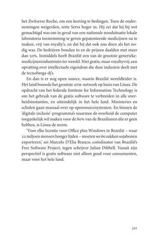 het Zwitserse Roche, om een korting te bedingen. Toen de onder-
nemingen weigerden, zette Serra hoger in. Hij zei dat hij bij wet
gemachtigd was om in geval van een nationale noodsituatie lokale
laboratoria toestemming te geven gepatenteerde medicijnen na te
maken, vrij van royalty’s, en dat hij dat ook zou doen als het no-
dig was. De bedrijven bonden in en de prijzen daalden met meer
dan 50%. Inmiddels heeft Brazilië een van de grootste generieke-
medicijnenindustrieën ter wereld. Niet gratis, maar royaltyvrij, een
opvatting over intellectuele eigendom die deze industrie deelt met
de tecnobrega-dj’s.
   En dan is er nog open source, waarin Brazilië wereldleider is.
Het land bouwde het grootste atm-netwerk op basis van Linux. De
opdracht van het federale Institute for Information Technology is
om het gebruik van de gratis software te verbreiden in alle over-
heidsinstanties, en uiteindelijk in het hele land. Ministeries en
scholen gaan massaal over op opensourcesystemen. En binnen de
‘digitale inclusie’-programma’s waarmee de overheid de computer
toegankelijk wil maken voor de 80% van de Brazilianen die er geen
hebben, is Linux de norm.
   ‘Voor elke licentie voor Office plus Windows in Brazilië – waar
22 miljoen mensen honger lijden – moeten we 60 zakken sojabonen
exporteren,’ zei Marcelo D’Elia Branco, coördinator van Brazilië’s
Free Software Project, tegen schrijver Julian Dibbell. Vanuit zijn
perspectief is gratis software niet alleen goed voor consumenten,
maar voor het hele land.




                                                                241
 