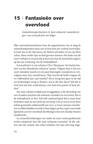 15 | Fantasieën over
     overvloed
        Gedachtenexperimenten in ‘post-schaarste’-samenlevin-
        gen, van sciencefiction tot religie


Elke sciencefictionschrijver kent de ongeschreven wet: je mag de
natuurkundewetten maar een of twee keer per verhaal overtreden.
Je kunt dus in de tijd reizen, de Matrix uitvinden of ons op Mars
zetten. Maar verder zijn we heel gewone mensen. Het leuke van dit
soort verhalen is nu juist dat je kunt zien hoe de mensheid reageert
op die ene verstoring van de werkelijkheid.
   Sciencefiction is wat schrijver Clive Thompson ‘het laatste bas-
tion van het filosofische schrijven’ noemt. Volgens hem is het een
soort simulatie waarin we een paar basisregels veranderen en ver-
volgens meer over onszelf leren. ‘Hoe zou het de liefde vergaan als
we vijfhonderd jaar oud werden? Als je terug kon gaan in de tijd
om beslissingen terug te draaien, zou je dat dan doen? Stel dat je
God met iets kon confronteren, met hem kon praten of hem do-
den?’
   Iets waar schrijvers altijd naar teruggrijpen, is de uitvinding van
een of andere machine die schaarste verandert in overvloed. Het is
de stofreplicator in Star Trek (elk materieel goed dat je maar kunt
bedenken staat na een druk op een knop voor je neus) en de door
robots gestuurde schijnwereld van wall-e (waar mensen verande-
ren in dikke klodders terwijl ze hun dagen op hun rug in zwevende
ligstoelen aan het zwembad doorbrengen met een drankje binnen
handbereik).
   In sciencefictionkringen (en onder de meer avant-gardistische
techno-utopisten) heet dit ‘post-schaarste-economie’. In die con-
text zijn die romans niet enkel verhalen, het zijn ook lang uitge-

242
 
