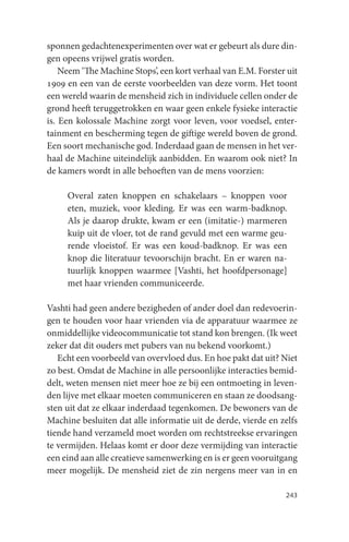 sponnen gedachtenexperimenten over wat er gebeurt als dure din-
gen opeens vrijwel gratis worden.
    Neem ‘The Machine Stops’, een kort verhaal van E.M. Forster uit
1909 en een van de eerste voorbeelden van deze vorm. Het toont
een wereld waarin de mensheid zich in individuele cellen onder de
grond heeft teruggetrokken en waar geen enkele fysieke interactie
is. Een kolossale Machine zorgt voor leven, voor voedsel, enter-
tainment en bescherming tegen de giftige wereld boven de grond.
Een soort mechanische god. Inderdaad gaan de mensen in het ver-
haal de Machine uiteindelijk aanbidden. En waarom ook niet? In
de kamers wordt in alle behoeften van de mens voorzien:

     Overal zaten knoppen en schakelaars – knoppen voor
     eten, muziek, voor kleding. Er was een warm-badknop.
     Als je daarop drukte, kwam er een (imitatie-) marmeren
     kuip uit de vloer, tot de rand gevuld met een warme geu-
     rende vloeistof. Er was een koud-badknop. Er was een
     knop die literatuur tevoorschijn bracht. En er waren na-
     tuurlijk knoppen waarmee [Vashti, het hoofdpersonage]
     met haar vrienden communiceerde.

Vashti had geen andere bezigheden of ander doel dan redevoerin-
gen te houden voor haar vrienden via de apparatuur waarmee ze
onmiddellijke videocommunicatie tot stand kon brengen. (Ik weet
zeker dat dit ouders met pubers van nu bekend voorkomt.)
   Echt een voorbeeld van overvloed dus. En hoe pakt dat uit? Niet
zo best. Omdat de Machine in alle persoonlijke interacties bemid-
delt, weten mensen niet meer hoe ze bij een ontmoeting in leven-
den lijve met elkaar moeten communiceren en staan ze doodsang-
sten uit dat ze elkaar inderdaad tegenkomen. De bewoners van de
Machine besluiten dat alle informatie uit de derde, vierde en zelfs
tiende hand verzameld moet worden om rechtstreekse ervaringen
te vermijden. Helaas komt er door deze vermijding van interactie
een eind aan alle creatieve samenwerking en is er geen vooruitgang
meer mogelijk. De mensheid ziet de zin nergens meer van in en

                                                               243
 