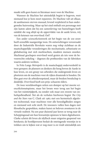 maakt zelfs geen kunst en literatuur meer voor de Machine.
    Wanneer de Machine het uiteindelijk begint te begeven, weet
niemand hoe je hem moet repareren. De Machine valt uit elkaar,
de aardmensen sterven massaal, levend verpletterd in hun onder-
grondse huisvesting. Maar op het eind onthult een personage met
zijn laatste adem dat hij een samenleving van bannelingen heeft
ontdekt die nog altijd op de oppervlakte van de aarde leven, vrij
van de ketenen van overvloed. Oef!
    Een ander sciencefictionwerk uit het begin van de 20e eeuw
heeft eenzelfde naargeestige toon. De ontwrichtingen veroorzaakt
door de Industriële Revolutie waren nog volop zichtbaar en de
maatschappelijke veranderingen die mechanisatie, urbanisatie en
globalisering met zich meebrachten, maakten mensen onzeker.
Machinaal geschapen overvloed werd gezien als iets voor de be-
voorrechte enkeling – degenen die profiteerden van de fabrieken
waarin anderen werkten.
    In Fritz Langs Metropolis is de maatschappij onderverdeeld in
twee groepen: de planners en denkers die hoog boven de Aarde in
luxe leven, en een groep van arbeiders die ondergronds leven en
ploeteren om de machines voor de rijken draaiende te houden. De
film gaat over de arbeidersopstand, maar de bredere boodschap is
duidelijk. Overvloed heeft een prijs: schaarste elders.
    De twee wereldoorlogen zetten een domper op het meeste sci-
encefictionutopisme, maar het kwam weer terug aan het begin
van het ruimtetijdperk, nu zonder ook maar een zweem van on-
heilspellendheid. Net als de verhalen hierboven begint The City
and the Stars van C. Clark uit 1965 met een hermetisch afgeslo-
ten technostad, waar machines voor alle benodigdheden zorgen
en niemand ooit echt sterft. De inwoners vullen hun dagen met
filosofische gesprekken, maken kunst en beleven avonturen in de
virtuele realiteit. Na een paar duizend jaar keren ze terug naar de
Scheppingszaal om hun bewustzijn opnieuw te laten digitaliseren.
Clarke schetst dit leven als idyllisch maar enigszins gespeend van
betekenis; de hoofdpersoon besluit de omringende woestijn in te
trekken om te kijken wat er nog meer is en vindt uiteindelijk een

244
 