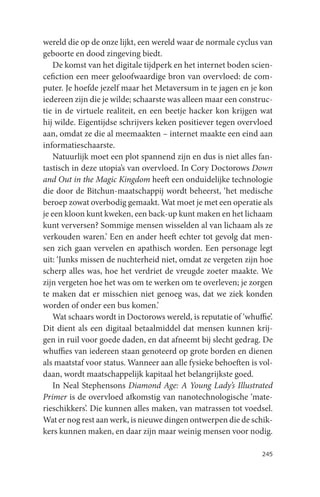 wereld die op de onze lijkt, een wereld waar de normale cyclus van
geboorte en dood zingeving biedt.
    De komst van het digitale tijdperk en het internet boden scien-
cefiction een meer geloofwaardige bron van overvloed: de com-
puter. Je hoefde jezelf maar het Metaversum in te jagen en je kon
iedereen zijn die je wilde; schaarste was alleen maar een construc-
tie in de virtuele realiteit, en een beetje hacker kon krijgen wat
hij wilde. Eigentijdse schrijvers keken positiever tegen overvloed
aan, omdat ze die al meemaakten – internet maakte een eind aan
informatieschaarste.
    Natuurlijk moet een plot spannend zijn en dus is niet alles fan-
tastisch in deze utopia’s van overvloed. In Cory Doctorows Down
and Out in the Magic Kingdom heeft een onduidelijke technologie
die door de Bitchun-maatschappij wordt beheerst, ‘het medische
beroep zowat overbodig gemaakt. Wat moet je met een operatie als
je een kloon kunt kweken, een back-up kunt maken en het lichaam
kunt verversen? Sommige mensen wisselden al van lichaam als ze
verkouden waren.’ Een en ander heeft echter tot gevolg dat men-
sen zich gaan vervelen en apathisch worden. Een personage legt
uit: ‘Junks missen de nuchterheid niet, omdat ze vergeten zijn hoe
scherp alles was, hoe het verdriet de vreugde zoeter maakte. We
zijn vergeten hoe het was om te werken om te overleven; je zorgen
te maken dat er misschien niet genoeg was, dat we ziek konden
worden of onder een bus komen.’
    Wat schaars wordt in Doctorows wereld, is reputatie of ‘whuffie’.
Dit dient als een digitaal betaalmiddel dat mensen kunnen krij-
gen in ruil voor goede daden, en dat afneemt bij slecht gedrag. De
whuffies van iedereen staan genoteerd op grote borden en dienen
als maatstaf voor status. Wanneer aan alle fysieke behoeften is vol-
daan, wordt maatschappelijk kapitaal het belangrijkste goed.
    In Neal Stephensons Diamond Age: A Young Lady’s Illustrated
Primer is de overvloed afkomstig van nanotechnologische ‘mate-
rieschikkers’. Die kunnen alles maken, van matrassen tot voedsel.
Wat er nog rest aan werk, is nieuwe dingen ontwerpen die de schik-
kers kunnen maken, en daar zijn maar weinig mensen voor nodig.

                                                                 245
 