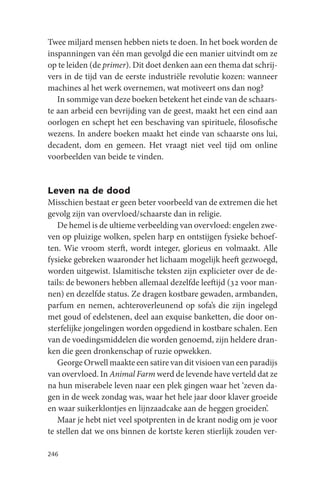 Twee miljard mensen hebben niets te doen. In het boek worden de
inspanningen van één man gevolgd die een manier uitvindt om ze
op te leiden (de primer). Dit doet denken aan een thema dat schrij-
vers in de tijd van de eerste industriële revolutie kozen: wanneer
machines al het werk overnemen, wat motiveert ons dan nog?
   In sommige van deze boeken betekent het einde van de schaars-
te aan arbeid een bevrijding van de geest, maakt het een eind aan
oorlogen en schept het een beschaving van spirituele, filosofische
wezens. In andere boeken maakt het einde van schaarste ons lui,
decadent, dom en gemeen. Het vraagt niet veel tijd om online
voorbeelden van beide te vinden.


Leven na de dood
Misschien bestaat er geen beter voorbeeld van de extremen die het
gevolg zijn van overvloed/schaarste dan in religie.
   De hemel is de ultieme verbeelding van overvloed: engelen zwe-
ven op pluizige wolken, spelen harp en ontstijgen fysieke behoef-
ten. Wie vroom sterft, wordt integer, glorieus en volmaakt. Alle
fysieke gebreken waaronder het lichaam mogelijk heeft gezwoegd,
worden uitgewist. Islamitische teksten zijn explicieter over de de-
tails: de bewoners hebben allemaal dezelfde leeftijd (32 voor man-
nen) en dezelfde status. Ze dragen kostbare gewaden, armbanden,
parfum en nemen, achteroverleunend op sofa’s die zijn ingelegd
met goud of edelstenen, deel aan exquise banketten, die door on-
sterfelijke jongelingen worden opgediend in kostbare schalen. Een
van de voedingsmiddelen die worden genoemd, zijn heldere dran-
ken die geen dronkenschap of ruzie opwekken.
   George Orwell maakte een satire van dit visioen van een paradijs
van overvloed. In Animal Farm werd de levende have verteld dat ze
na hun miserabele leven naar een plek gingen waar het ‘zeven da-
gen in de week zondag was, waar het hele jaar door klaver groeide
en waar suikerklontjes en lijnzaadcake aan de heggen groeiden’.
   Maar je hebt niet veel spotprenten in de krant nodig om je voor
te stellen dat we ons binnen de kortste keren stierlijk zouden ver-

246
 