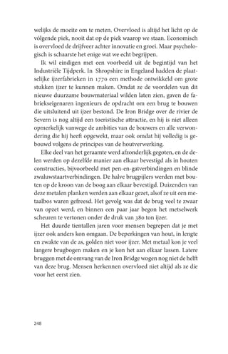 welijks de moeite om te meten. Overvloed is altijd het licht op de
vólgende piek, nooit dat op de piek waarop we staan. Economisch
is overvloed de drijfveer achter innovatie en groei. Maar psycholo-
gisch is schaarste het enige wat we echt begrijpen.
    Ik wil eindigen met een voorbeeld uit de begintijd van het
Industriële Tijdperk. In Shropshire in Engeland hadden de plaat-
selijke ijzerfabrieken in 1770 een methode ontwikkeld om grote
stukken ijzer te kunnen maken. Omdat ze de voordelen van dit
nieuwe duurzame bouwmateriaal wilden laten zien, gaven de fa-
briekseigenaren ingenieurs de opdracht om een brug te bouwen
die uitsluitend uit ijzer bestond. De Iron Bridge over de rivier de
Severn is nog altijd een toeristische attractie, en hij is niet alleen
opmerkelijk vanwege de ambities van de bouwers en alle verwon-
dering die hij heeft opgewekt, maar ook omdat hij volledig is ge-
bouwd volgens de principes van de houtverwerking.
    Elke deel van het geraamte werd afzonderlijk gegoten, en de de-
len werden op dezelfde manier aan elkaar bevestigd als in houten
constructies, bijvoorbeeld met pen-en-gatverbindingen en blinde
zwaluwstaartverbindingen. De halve brugpijlers werden met bou-
ten op de kroon van de boog aan elkaar bevestigd. Duizenden van
deze metalen planken werden aan elkaar gezet, alsof ze uit een me-
taalbos waren gefreesd. Het gevolg was dat de brug veel te zwaar
van opzet werd, en binnen een paar jaar begon het metselwerk
scheuren te vertonen onder de druk van 380 ton ijzer.
    Het duurde tientallen jaren voor mensen begrepen dat je met
ijzer ook anders kon omgaan. De beperkingen van hout, in lengte
en zwakte van de as, golden niet voor ijzer. Met metaal kon je veel
langere brugbogen maken en je kon het aan elkaar lassen. Latere
bruggen met de omvang van de Iron Bridge wogen nog niet de helft
van deze brug. Mensen herkennen overvloed niet altijd als ze die
voor het eerst zien.




248
 