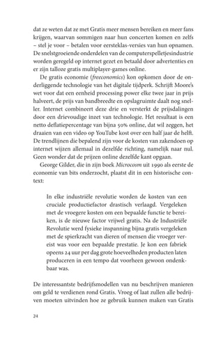 dat ze weten dat ze met Gratis meer mensen bereiken en meer fans
krijgen, waarvan sommigen naar hun concerten komen en zelfs
– stel je voor – betalen voor eersteklas-versies van hun opnamen.
De snelstgroeiende onderdelen van de computerspelletjesindustrie
worden geregeld op internet gezet en betaald door advertenties en
er zijn talloze gratis multiplayer-games online.
   De gratis economie (freeconomics) kon opkomen door de on-
derliggende technologie van het digitale tijdperk. Schrijft Moore’s
wet voor dat een eenheid processing power elke twee jaar in prijs
halveert, de prijs van bandbreedte en opslagruimte daalt nog snel-
ler. Internet combineert deze drie en versterkt de prijsdalingen
door een drievoudige inzet van technologie. Het resultaat is een
netto deflatiepercentage van bijna 50% online, dat wil zeggen, het
draaien van een video op YouTube kost over een half jaar de helft.
De trendlijnen die bepalend zijn voor de kosten van zakendoen op
internet wijzen allemaal in dezelfde richting, namelijk naar nul.
Geen wonder dat de prijzen online dezelfde kant opgaan.
   George Gilder, die in zijn boek Microcosm uit 1990 als eerste de
economie van bits onderzocht, plaatst dit in een historische con-
text:

     In elke industriële revolutie worden de kosten van een
     cruciale productiefactor drastisch verlaagd. Vergeleken
     met de vroegere kosten om een bepaalde functie te berei-
     ken, is de nieuwe factor vrijwel gratis. Na de Industriële
     Revolutie werd fysieke inspanning bijna gratis vergeleken
     met de spierkracht van dieren of mensen die vroeger ver-
     eist was voor een bepaalde prestatie. Je kon een fabriek
     opeens 24 uur per dag grote hoeveelheden producten laten
     produceren in een tempo dat voorheen gewoon ondenk-
     baar was.

De interessantste bedrijfsmodellen van nu beschrijven manieren
om geld te verdienen rond Gratis. Vroeg of laat zullen alle bedrij-
ven moeten uitvinden hoe ze gebruik kunnen maken van Gratis

24
 