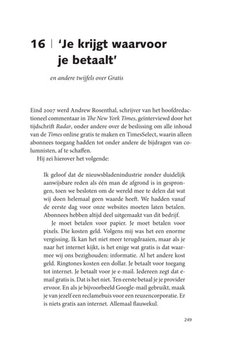 16 | ‘Je krijgt waarvoor
     je betaalt’
        en andere twijfels over Gratis



Eind 2007 werd Andrew Rosenthal, schrijver van het hoofdredac-
tioneel commentaar in The New York Times, geïnterviewd door het
tijdschrift Radar, onder andere over de beslissing om alle inhoud
van de Times online gratis te maken en TimesSelect, waarin alleen
abonnees toegang hadden tot onder andere de bijdragen van co-
lumnisten, af te schaffen.
   Hij zei hierover het volgende:

     Ik geloof dat de nieuwsbladenindustrie zonder duidelijk
     aanwijsbare reden als één man de afgrond is in gespron-
     gen, toen we besloten om de wereld mee te delen dat wat
     wij doen helemaal geen waarde heeft. We hadden vanaf
     de eerste dag voor onze websites moeten laten betalen.
     Abonnees hebben altijd deel uitgemaakt van dit bedrijf.
         Je moet betalen voor papier. Je moet betalen voor
     pixels. Die kosten geld. Volgens mij was het een enorme
     vergissing. Ik kan het niet meer terugdraaien, maar als je
     naar het internet kijkt, is het enige wat gratis is dat waar-
     mee wij ons bezighouden: informatie. Al het andere kost
     geld. Ringtones kosten een dollar. Je betaalt voor toegang
     tot internet. Je betaalt voor je e-mail. Iedereen zegt dat e-
     mail gratis is. Dat is het niet. Ten eerste betaal je je provider
     ervoor. En als je bijvoorbeeld Google-mail gebruikt, maak
     je van jezelf een reclamebuis voor een reuzencorporatie. Er
     is niets gratis aan internet. Allemaal flauwekul.

                                                                     249
 