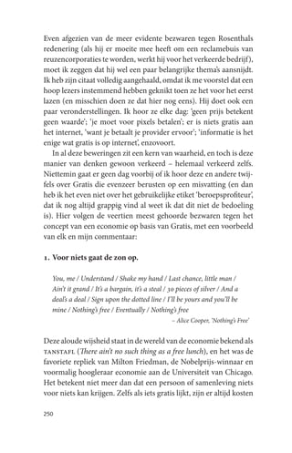 Even afgezien van de meer evidente bezwaren tegen Rosenthals
redenering (als hij er moeite mee heeft om een reclamebuis van
reuzencorporaties te worden, werkt hij voor het verkeerde bedrijf),
moet ik zeggen dat hij wel een paar belangrijke thema’s aansnijdt.
Ik heb zijn citaat volledig aangehaald, omdat ik me voorstel dat een
hoop lezers instemmend hebben geknikt toen ze het voor het eerst
lazen (en misschien doen ze dat hier nog eens). Hij doet ook een
paar veronderstellingen. Ik hoor ze elke dag: ‘geen prijs betekent
geen waarde’; ‘je moet voor pixels betalen’; er is niets gratis aan
het internet, ‘want je betaalt je provider ervoor’; ‘informatie is het
enige wat gratis is op internet’, enzovoort.
   In al deze beweringen zit een kern van waarheid, en toch is deze
manier van denken gewoon verkeerd – helemaal verkeerd zelfs.
Niettemin gaat er geen dag voorbij of ik hoor deze en andere twij-
fels over Gratis die evenzeer berusten op een misvatting (en dan
heb ik het even niet over het gebruikelijke etiket ‘beroepsprofiteur’,
dat ik nog altijd grappig vind al weet ik dat dit niet de bedoeling
is). Hier volgen de veertien meest gehoorde bezwaren tegen het
concept van een economie op basis van Gratis, met een voorbeeld
van elk en mijn commentaar:

1. Voor niets gaat de zon op.

   You, me / Understand / Shake my hand / Last chance, little man /
   Ain’t it grand / It’s a bargain, it’s a steal / 30 pieces of silver / And a
   deal’s a deal / Sign upon the dotted line / I’ll be yours and you’ll be
   mine / Nothing’s free / Eventually / Nothing’s free
                                                   – Alice Cooper, ‘Nothing’s Free’


Deze aloude wijsheid staat in de wereld van de economie bekend als
tanstafl (There ain’t no such thing as a free lunch), en het was de
favoriete repliek van Milton Friedman, de Nobelprijs-winnaar en
voormalig hoogleraar economie aan de Universiteit van Chicago.
Het betekent niet meer dan dat een persoon of samenleving niets
voor niets kan krijgen. Zelfs als iets gratis lijkt, zijn er altijd kosten

250
 