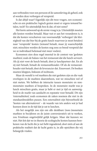 aan verbonden voor een persoon of de samenleving als geheel, ook
al worden deze verborgen of verspreid.
    Is dat altijd waar? Eigenlijk zijn dit twee vragen, een economi-
sche en een praktische: logisch gezien moet er ergens iemand be-
talen, toch? En uiteindelijk ben ik dat, of niet soms?
    Het korte antwoord op de eerste vraag is ja. Uiteindelijk moeten
alle kosten worden betaald. Maar wat er aan het veranderen is, is
dat die kosten verschuiven van voornamelijk ‘verborgen’ (de klei-
nigheid van dat bier bij de gratis lunch waarvoor je moet betalen)
naar ‘verspreide’ kosten (iemand betaalt, maar jij waarschijnlijk
niet; misschien worden de kosten nog eens zo breed verspreid dat
we ze individueel helemaal niet meer voelen).
    Economen zien deze regel meestal in de context van ‘gesloten
markten’, zoals de balans van het restaurant dat die lunch serveert.
Als jij niet voor de lunch betaalt, doet je lunchpartner dat. En als
zij niet betaalt, betaalt de restauranthouder. Of als de restaurant-
houder niet betaalt, doet de leverancier dat. Enzovoort. De boeken
moeten kloppen, linksom of rechtsom.
    Maar de wereld is vol markten die niet gesloten zijn en die vaak
overlopen in de markten daaromheen, wat we misschien wel of
niet meten. We hebben de interactie tussen monetaire en non-
monetaire markten al besproken. In de monetaire markt was je
lunch misschien gratis, maar je hebt er met je tijd en aanwezig-
heid in de markt van aandacht en reputatie voor betaald. Dit zijn
‘externaliteiten’, zoals economen de zaken noemen die niet in de
standaardmodellen passen. Een externaliteit zijn bijvoorbeeld de
‘kosten van alternatieven’ – de waarde van iets anders wat je had
kunnen doen in de tijd dat je zat te lunchen.
    Als het mogelijk zou zijn om alle denkbare (non-)monetaire
markten te becijferen en de juiste conversieratio’s uit te werken,
zou Friedman ongetwijfeld gelijk krijgen. Maar dat kunnen we
niet. Het feit dat we in theorie de ecologische kosten kunnen bere-
kenen van de lucht die je net hebt ingeademd, doet niets af aan de
praktische realiteit dat de lucht gratis is, in alle opzichten die wij
belangrijk vinden.

                                                                  251
 