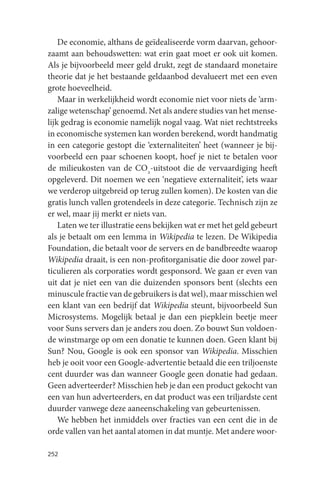 De economie, althans de geïdealiseerde vorm daarvan, gehoor-
zaamt aan behoudswetten: wat erin gaat moet er ook uit komen.
Als je bijvoorbeeld meer geld drukt, zegt de standaard monetaire
theorie dat je het bestaande geldaanbod devalueert met een even
grote hoeveelheid.
    Maar in werkelijkheid wordt economie niet voor niets de ‘arm-
zalige wetenschap’ genoemd. Net als andere studies van het mense-
lijk gedrag is economie namelijk nogal vaag. Wat niet rechtstreeks
in economische systemen kan worden berekend, wordt handmatig
in een categorie gestopt die ‘externaliteiten’ heet (wanneer je bij-
voorbeeld een paar schoenen koopt, hoef je niet te betalen voor
de milieukosten van de CO2-uitstoot die de vervaardiging heeft
opgeleverd. Dit noemen we een ‘negatieve externaliteit’, iets waar
we verderop uitgebreid op terug zullen komen). De kosten van die
gratis lunch vallen grotendeels in deze categorie. Technisch zijn ze
er wel, maar jij merkt er niets van.
    Laten we ter illustratie eens bekijken wat er met het geld gebeurt
als je betaalt om een lemma in Wikipedia te lezen. De Wikipedia
Foundation, die betaalt voor de servers en de bandbreedte waarop
Wikipedia draait, is een non-profitorganisatie die door zowel par-
ticulieren als corporaties wordt gesponsord. We gaan er even van
uit dat je niet een van die duizenden sponsors bent (slechts een
minuscule fractie van de gebruikers is dat wel), maar misschien wel
een klant van een bedrijf dat Wikipedia steunt, bijvoorbeeld Sun
Microsystems. Mogelijk betaal je dan een piepklein beetje meer
voor Suns servers dan je anders zou doen. Zo bouwt Sun voldoen-
de winstmarge op om een donatie te kunnen doen. Geen klant bij
Sun? Nou, Google is ook een sponsor van Wikipedia. Misschien
heb je ooit voor een Google-advertentie betaald die een triljoenste
cent duurder was dan wanneer Google geen donatie had gedaan.
Geen adverteerder? Misschien heb je dan een product gekocht van
een van hun adverteerders, en dat product was een triljardste cent
duurder vanwege deze aaneenschakeling van gebeurtenissen.
    We hebben het inmiddels over fracties van een cent die in de
orde vallen van het aantal atomen in dat muntje. Met andere woor-

252
 