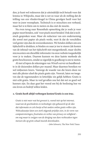 den, je kunt wel redeneren dat je uiteindelijk toch betaalt voor dat
lemma in Wikipedia, maar dat is net zo waar als de stelling dat de
trilling van een vlindervleugel in China gevolgen heeft voor het
weer in jouw woonplaats. Technisch is er misschien een verband,
maar het is te klein om te meten en dus niet de moeite.
    Nu even terug naar Rosenthals opmerking dat je zoals je voor
papier moet betalen, ook ‘voor pixels moet betalen’. Ook dat is tech-
nisch gesproken waar. Maar als redacteur van een onderneming
die zowel met papier als pixels werkt, weet ik dat de verschillen
veel groter zijn dan de overeenkomsten. We betalen dollars om een
tijdschrift te drukken, te binden en naar je toe te sturen (de kosten
van de inhoud van het tijdschrift niet meegerekend), maar slechts
microcenten om diezelfde informatie via onze website toegankelijk
voor je te maken. Daarom kunnen we deze laatste methode als
gratis beschouwen, omdat ze eigenlijk te goedkoop is om te meten.
    Al met al lopen de rekeningen van Wired’s server en bandbreed-
te in de duizenden dollars per maand. Maar daarmee bereiken we
wel miljoenen lezers. Vanwege de waarde van die lezers doen we
met alle plezier alsof die pixels gratis zijn. Vooruit, laten we toege-
ven dat de tegenstanders in letterlijke zin gelijk hebben: Gratis is
niet echt gratis. Maar in veel gevallen zou het dat net zo goed wel
kunnen zijn. En daar gaat het vooral om bij de beslissing hoe we
ons leven en bedrijf willen leiden.

2. Gratis heeft altijd verborgen kosten/Gratis is een truc.

  Gratis is niet meer wat het geweest is, vooral niet op het internet,
  waarvan de geschiedenis en technologie zijn gebaseerd op de idee
  dat informatie en zo’n beetje al het andere online gratis willen zijn.
  Webcadeautjes laten een sterk stijgende prijslijn zien, in de vorm van
  computerstoringen, frustraties en verlies van privacy en veiligheid –
  om nog maar te zwijgen van de dreiging van dure rechtszaken tegen
  mensen die op grote schaal muziek downloaden.
                                     – John Schwartz, The New York Times



                                                                       253
 