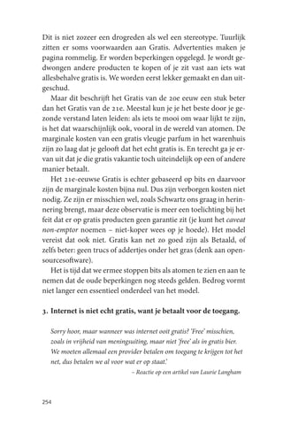 Dit is niet zozeer een drogreden als wel een stereotype. Tuurlijk
zitten er soms voorwaarden aan Gratis. Advertenties maken je
pagina rommelig. Er worden beperkingen opgelegd. Je wordt ge-
dwongen andere producten te kopen of je zit vast aan iets wat
allesbehalve gratis is. We worden eerst lekker gemaakt en dan uit-
geschud.
   Maar dit beschrijft het Gratis van de 20e eeuw een stuk beter
dan het Gratis van de 21e. Meestal kun je je het beste door je ge-
zonde verstand laten leiden: als iets te mooi om waar lijkt te zijn,
is het dat waarschijnlijk ook, vooral in de wereld van atomen. De
marginale kosten van een gratis vleugje parfum in het warenhuis
zijn zo laag dat je gelooft dat het echt gratis is. En terecht ga je er-
van uit dat je die gratis vakantie toch uiteindelijk op een of andere
manier betaalt.
   Het 21e-eeuwse Gratis is echter gebaseerd op bits en daarvoor
zijn de marginale kosten bijna nul. Dus zijn verborgen kosten niet
nodig. Ze zijn er misschien wel, zoals Schwartz ons graag in herin-
nering brengt, maar deze observatie is meer een toelichting bij het
feit dat er op gratis producten geen garantie zit (je kunt het caveat
non-emptor noemen – niet-koper wees op je hoede). Het model
vereist dat ook niet. Gratis kan net zo goed zijn als Betaald, of
zelfs beter: geen trucs of addertjes onder het gras (denk aan open-
sourcesoftware).
   Het is tijd dat we ermee stoppen bits als atomen te zien en aan te
nemen dat de oude beperkingen nog steeds gelden. Bedrog vormt
niet langer een essentieel onderdeel van het model.

3. Internet is niet echt gratis, want je betaalt voor de toegang.

  Sorry hoor, maar wanneer was internet ooit gratis? ‘Free’ misschien,
  zoals in vrijheid van meningsuiting, maar niet ‘free’ als in gratis bier.
  We moeten allemaal een provider betalen om toegang te krijgen tot het
  net, dus betalen we al voor wat er op staat.’
                                – Reactie op een artikel van Laurie Langham



254
 
