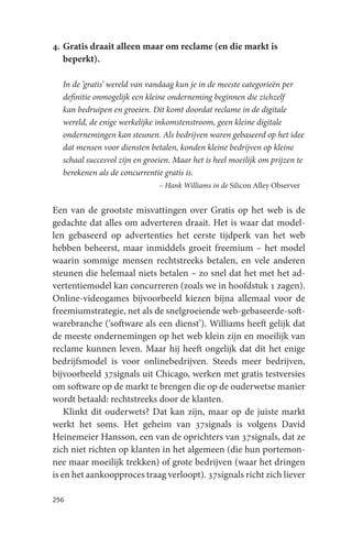 4. Gratis draait alleen maar om reclame (en die markt is
   beperkt).

  In de ‘gratis’ wereld van vandaag kun je in de meeste categorieën per
  definitie onmogelijk een kleine onderneming beginnen die zichzelf
  kan bedruipen en groeien. Dit komt doordat reclame in de digitale
  wereld, de enige werkelijke inkomstenstroom, geen kleine digitale
  ondernemingen kan steunen. Als bedrijven waren gebaseerd op het idee
  dat mensen voor diensten betalen, konden kleine bedrijven op kleine
  schaal succesvol zijn en groeien. Maar het is heel moeilijk om prijzen te
  berekenen als de concurrentie gratis is.
                               – Hank Williams in de Silicon Alley Observer


Een van de grootste misvattingen over Gratis op het web is de
gedachte dat alles om adverteren draait. Het is waar dat model-
len gebaseerd op advertenties het eerste tijdperk van het web
hebben beheerst, maar inmiddels groeit freemium – het model
waarin sommige mensen rechtstreeks betalen, en vele anderen
steunen die helemaal niets betalen – zo snel dat het met het ad-
vertentiemodel kan concurreren (zoals we in hoofdstuk 1 zagen).
Online-videogames bijvoorbeeld kiezen bijna allemaal voor de
freemiumstrategie, net als de snelgroeiende web-gebaseerde-soft-
warebranche (‘software als een dienst’). Williams heeft gelijk dat
de meeste ondernemingen op het web klein zijn en moeilijk van
reclame kunnen leven. Maar hij heeft ongelijk dat dit het enige
bedrijfsmodel is voor onlinebedrijven. Steeds meer bedrijven,
bijvoorbeeld 37signals uit Chicago, werken met gratis testversies
om software op de markt te brengen die op de ouderwetse manier
wordt betaald: rechtstreeks door de klanten.
    Klinkt dit ouderwets? Dat kan zijn, maar op de juiste markt
werkt het soms. Het geheim van 37signals is volgens David
Heinemeier Hansson, een van de oprichters van 37signals, dat ze
zich niet richten op klanten in het algemeen (die hun portemon-
nee maar moeilijk trekken) of grote bedrijven (waar het dringen
is en het aankoopproces traag verloopt). 37signals richt zich liever

256
 