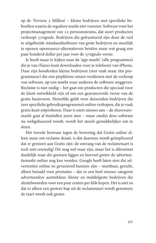 op de ‘Fortune 5 Million’ – kleine bedrijven met specifieke be-
hoeften waarin de reguliere markt niet voorziet. Software voor het
projectmanagement van 12-persoonsteams, dat soort producten
verkoopt 37signals. Bedrijven die gefrustreerd zijn door de veel
te uitgebreide standaardsoftware van grote bedrijven en moeilijk
te openen opensource-alternatieven betalen maar wat graag een
paar honderd dollar per jaar voor de 37signals-versie.
   Je hoeft maar te kijken naar de ‘app-markt’ (alle programma’s
die je van iTunes kunt downloaden voor je telefoon) van iPhone.
Daar zijn honderden kleine bedrijven (met vaak maar één pro-
grammeur) die een piepkleine omzet verdienen met de verkoop
van software, op een markt waar anderen de software weggeven.
Reclame is niet nodig – het gaat om producten die speciaal voor
de klant ontwikkeld zijn of om een geavanceerde versie van de
gratis basisvorm. Hetzelfde geldt voor duizenden bedrijven die
zeer specifieke gebruiksprogramma’s online verkopen, die je vaak
gratis kunt uitproberen. Daar is niets nieuws aan – de shareware-
markt gaat al tientallen jaren mee – maar omdat deze software
nu webgebaseerd wordt, wordt het steeds gemakkelijker om te
doen.
   Het tweede bezwaar tegen de bewering dat Gratis online al-
leen maar om reclame draait, is dat daarmee wordt geïmpliceerd
dat er grenzen aan Gratis zijn: de omvang van de reclametaart is
toch niet oneindig! Dit mag wel waar zijn, maar het is allerminst
duidelijk waar die grenzen liggen en hoeveel groter de adverten-
tiemarkt online nog kan worden. Google heeft laten zien dat ad-
vertenties online zo gevarieerd kunnen zijn – meetbaar, gericht,
alleen betaald voor prestaties – dat ze een heel nieuwe categorie
adverteerders aantrekken: kleine en middelgrote bedrijven die
sleutelwoorden voor een paar centen per klik kopen. Het is niet zo
dat er alleen een grotere hap uit de reclametaart wordt genomen;
de taart wordt ook groter.




                                                              257
 