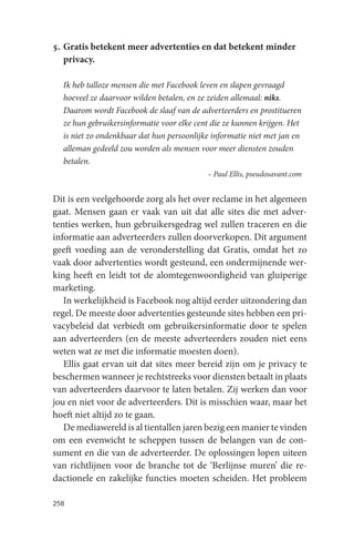 5. Gratis betekent meer advertenties en dat betekent minder
   privacy.

  Ik heb talloze mensen die met Facebook leven en slapen gevraagd
  hoeveel ze daarvoor wilden betalen, en ze zeiden allemaal: niks.
  Daarom wordt Facebook de slaaf van de adverteerders en prostitueren
  ze hun gebruikersinformatie voor elke cent die ze kunnen krijgen. Het
  is niet zo ondenkbaar dat hun persoonlijke informatie niet met jan en
  alleman gedeeld zou worden als mensen voor meer diensten zouden
  betalen.
                                           – Paul Ellis, pseudosavant.com


Dit is een veelgehoorde zorg als het over reclame in het algemeen
gaat. Mensen gaan er vaak van uit dat alle sites die met adver-
tenties werken, hun gebruikersgedrag wel zullen traceren en die
informatie aan adverteerders zullen doorverkopen. Dit argument
geeft voeding aan de veronderstelling dat Gratis, omdat het zo
vaak door advertenties wordt gesteund, een ondermijnende wer-
king heeft en leidt tot de alomtegenwoordigheid van gluiperige
marketing.
   In werkelijkheid is Facebook nog altijd eerder uitzondering dan
regel. De meeste door advertenties gesteunde sites hebben een pri-
vacybeleid dat verbiedt om gebruikersinformatie door te spelen
aan adverteerders (en de meeste adverteerders zouden niet eens
weten wat ze met die informatie moesten doen).
   Ellis gaat ervan uit dat sites meer bereid zijn om je privacy te
beschermen wanneer je rechtstreeks voor diensten betaalt in plaats
van adverteerders daarvoor te laten betalen. Zij werken dan voor
jou en niet voor de adverteerders. Dit is misschien waar, maar het
hoeft niet altijd zo te gaan.
   De mediawereld is al tientallen jaren bezig een manier te vinden
om een evenwicht te scheppen tussen de belangen van de con-
sument en die van de adverteerder. De oplossingen lopen uiteen
van richtlijnen voor de branche tot de ‘Berlijnse muren’ die re-
dactionele en zakelijke functies moeten scheiden. Het probleem

258
 
