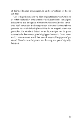of daarmee kunnen concurreren. In dit boek vertellen we hoe je
dat doet.
   Om te beginnen kijken we naar de geschiedenis van Gratis en
de reden waarom het onze keuzen zo sterk beïnvloedt. Vervolgens
bekijken we hoe de digitale economie Gratis revolutionair veran-
derd heeft en van een marketingtruc een economische kracht heeft
gemaakt, inclusief de bedrijfsmodellen die er mogelijk door zijn
geworden. En ten slotte duiken we in de principes van de gratis
economie die daaraan ten grondslag liggen: hoe werkt Gratis, waar
werkt het en waarom wordt het zo vaak verkeerd begrepen of ge-
vreesd. Maar laten we beginnen met de vraag wat ‘gratis’ eigenlijk
betekent.




                                                               25
 